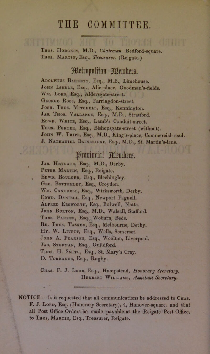 THE COMMITTEE. Thos. Hodgkin, M.D., Chairman, Bedford-square. Thos. Martin, Esq., Treasurer, (Reigate.) Btajinlitnn Bfrntte. Adolphus Barnett, Esq., M.B., Limehouse. John Liddle, Esq., Alie-place, Goodman’s-fields. Wm. Lobb, Esq., Aldersgate-street. Georoe Ross, Esq., Farringdon-street. Josh. Thos. Mitchell, Esq., Kennington. Jas. Thos. Vallance, Esq., M.D., Stratford. Edwd. White, Esq., Lamb’s Conduit-street. Thos. Porter, Esq., Bishopsgate-street (without). John W. Tripe, Esq., M.D., King’s-place, Commercial-road. J. Nathaniel Bainbridge, Esq., M.D., St. Martin’s-Iane. ^rnuintinl BJemta. Jas. Heygate, Esq., M.D., Derby. Peter Martin, Esq., Reigate. . Edwd. Boulger, Esq., Blechingley. Geo. Bottomley, Esq., Croydon. Wm. Cantrell, Esq., Wirksworth, Derby. Edwd. Daniell, Esq., Newport Pagnell. Alfred Ebsworth, Esq., Bulwell, Notts. John Burton, Esq., M.D., Walsall, Stafford. Thos. Parker, Esq., Woburn, Beds. Rd. Thos. Tasker, Esq., Melbourne, Derby. Hy. W. Livett, Esq., Wells, Somerset. John A. Pearson, Esq., Woolton, Liverpool. Jas. Stedman, Esq., Guildford. Thos. H. Smith, Esq., St. Mary’s Cray. D. Torrance, Esq., Rugby. Chas. F. J. Lord, Esq., Hampstead, Honorary Secretary. Herbert Williams, Assistant Secretary. NOTICE.—It is requested that all communications be addressed to Chas. F. J. Lord, Esq. (Honorary Secretary), 4, Hanover-square, and that all Post Office Orders be made payable at the Reigate Post Office, to Thos. Martin, Esq., Treasurer, Reigate.