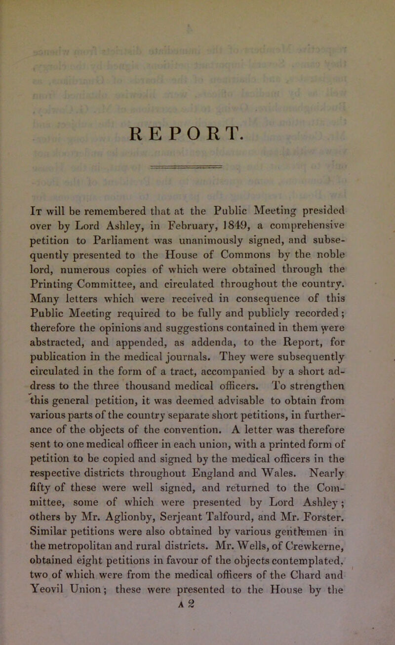 REPORT. It will be remembered that at the Public Meeting presided over by Lord Ashley, in February, 1849, a comprehensive petition to Parliament was unanimously signed, and subse- quently presented to the House of Commons by the noble lord, numerous copies of which were obtained through the Printing Committee, and circulated throughout the country. Many letters which were received in consequence of this Public Meeting required to be fully and publicly recorded; therefore the opinions and suggestions contained in them were abstracted, and appended, as addenda, to the Report, for publication in the medical journals. They were subsequently circulated in the form of a tract, accompanied by a short ad- dress to the three thousand medical officers. To strengthen this general petition, it was deemed advisable to obtain from various parts of the country separate short petitions, in further- ance of the objects of the convention. A letter was therefore sent to one medical officer in each union, with a printed form of petition to be copied and signed by the medical officers in the respective districts throughout England and Wales. Nearly fifty of these were well signed, and returned to the Com- mittee, some of which were presented by Lord Ashley; others by Mr. Aglionby, Serjeant Talfourd, and Mr. Forster. Similar petitions were also obtained by various gentlemen in the metropolitan and rural districts. Mr. Wells, of Crewkerne, obtained eight petitions in favour of the objects contemplated, two of which were from the medical officers of the Chard and Yeovil Union; these were presented to the House by the