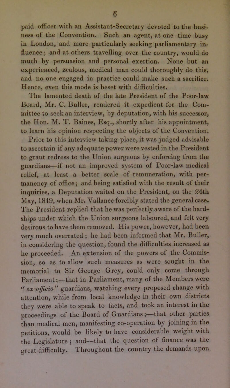 paid officer with an Assistant-Secretary devoted to the busi- ness of the Convention. Such an agent, at one time busy in London, and more particularly seeking parliamentary in- fluence ; and at others travelling over the country, would do much by persuasion and personal exertion. None but an experienced, zealous, medical man could thoroughly do this, and no one engaged in practice could make such a sacrifice. Hence, even this mode is beset with difficulties. The lamented death of the late President of the Poor-law Board, Mr. C. Buller, rendered it expedient for the Com- mittee to seek an interview, by deputation, with his successor, the Mon. M. T. Baines, Esq., shortly after his appointment, to learn his opinion respecting the objects of the Convention. Prior to this interview taking place, it was judged advisable to ascertain if any adequate power were vested in the President to grant redress to the Union surgeons by enforcing from the guardians—if not an improved system of Poor-law medical relief, at least a better scale of remuneration, with per- manency of office; and being satisfied with the result of their inquiries, a Deputation waited on the President, on the 24th May, 1819, when Mr. Vallance forcibly stated the general case. The President replied that he was perfectly aware of the hard- ships under which the Union surgeons laboured, and felt very desirous to have them removed. His power, however, had been very much overrated ; he had been informed tlvat Mr. Buller, in considering the question, found the difficulties increased as he proceeded. An extension of the powers of the Commis- sion, so as to allow such measures as were sought in the memorial to Sir George Grey, could only come through Parliament;—that in Parliament, many of the Members were “ ex-officio guardians, watching every proposed change with attention, while from local knowledge in their own districts they were able to speak to facts, and took an interest in the proceedings of the Board of Guardians;—that other parties than medical men, manifesting co-operation by joining in the petitions, would be likely to have considerable weight with the Legislature ; and—that the question ot finance was the great difficulty. Throughout the country the demands upon