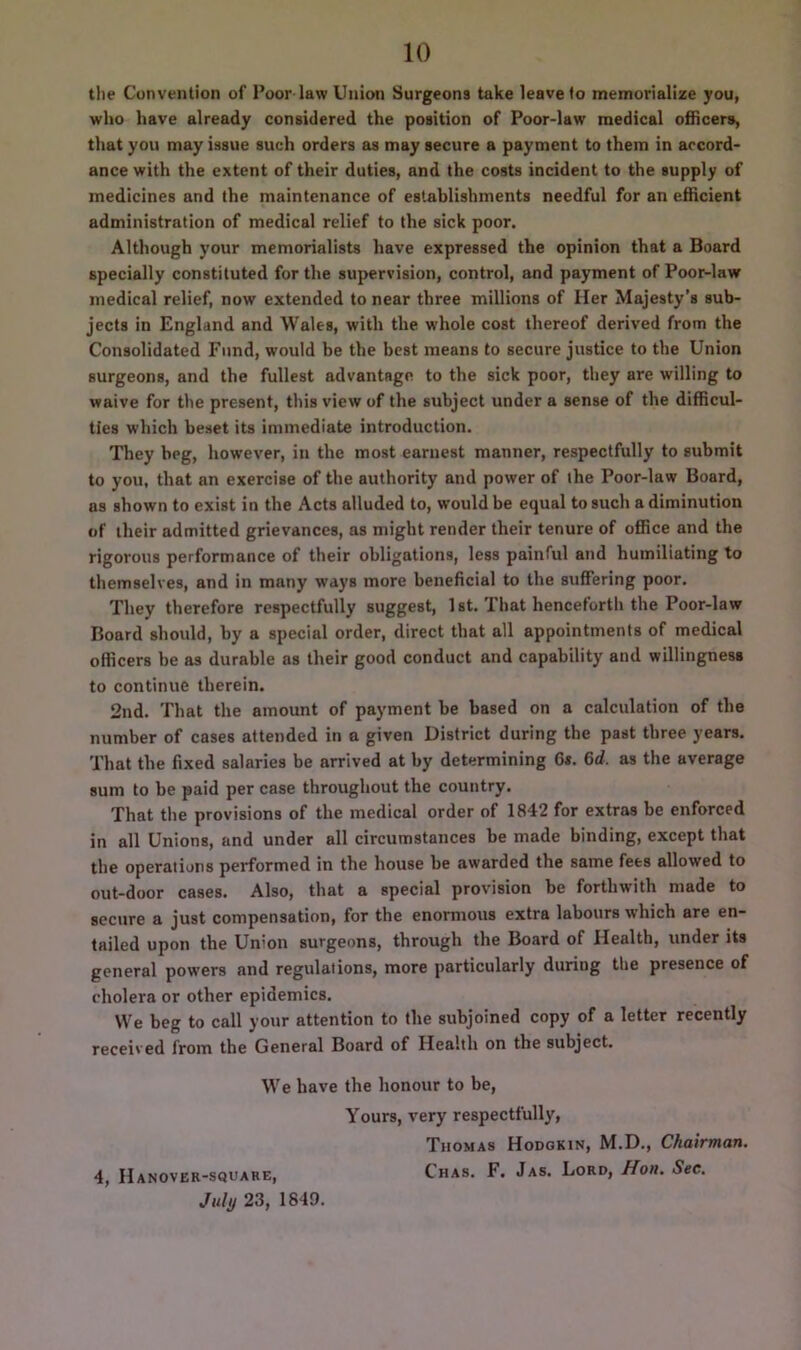 the Convention of Poor law Union Surgeons tuke leave to memorialize you, who have already considered the position of Poor-law medical officers, that you may issue such orders as may secure a payment to them in accord- ance with the extent of their duties, and the costs incident to the supply of medicines and the maintenance of establishments needful for an efficient administration of medical relief to the sick poor. Although your memorialists have expressed the opinion that a Board specially constituted for the supervision, control, and payment of Poor-law medical relief, now extended to near three millions of Her Majesty’s sub- jects in England and Wales, with the whole cost thereof derived from the Consolidated Fund, would he the best means to secure justice to the Union surgeons, and the fullest advantage to the sick poor, they are willing to waive for the present, this view of the subject under a sense of the difficul- ties which beset its immediate introduction. They beg, however, in the most earnest manner, respectfully to submit to you, that an exercise of the authority and power of the Poor-law Board, as shown to exist in the Acts alluded to, would be equal to such a diminution of iheir admitted grievances, as might render their tenure of office and the rigorous performance of their obligations, less painful and humiliating to themselves, and in many ways more beneficial to the suffering poor. They therefore respectfully suggest, 1st. That henceforth the Poor-law Board should, by a special order, direct that all appointments of medical officers be as durable as their good conduct and capability and willingness to continue therein. 2nd. That the amount of payment be based on a calculation of the number of cases attended in a given District during the past three years. That the fixed salaries be arrived at by determining Gs. 6d, as the average sum to be paid per case throughout the country. That the provisions of the medical order of 1842 for extras be enforced in all Unions, and under all circumstances be made binding, except that the operations performed in the house be awarded the same fees allowed to out-door cases. Also, that a special provision be forthwith made to secure a just compensation, for the enormous extra labours which are en- tailed upon the Union surgeons, through the Board of Health, under its general powers and regulations, more particularly during the presence of cholera or other epidemics. We beg to call your attention to the subjoined copy of a letter recently received from the General Board of Health on the subject. We have the honour to be, Yours, very respectfully, Thomas Hodgkin, M.D., Chairman. 4, Hanover-square, Chas. F. Jas. Lord, Hon. See. July 23, 1849.