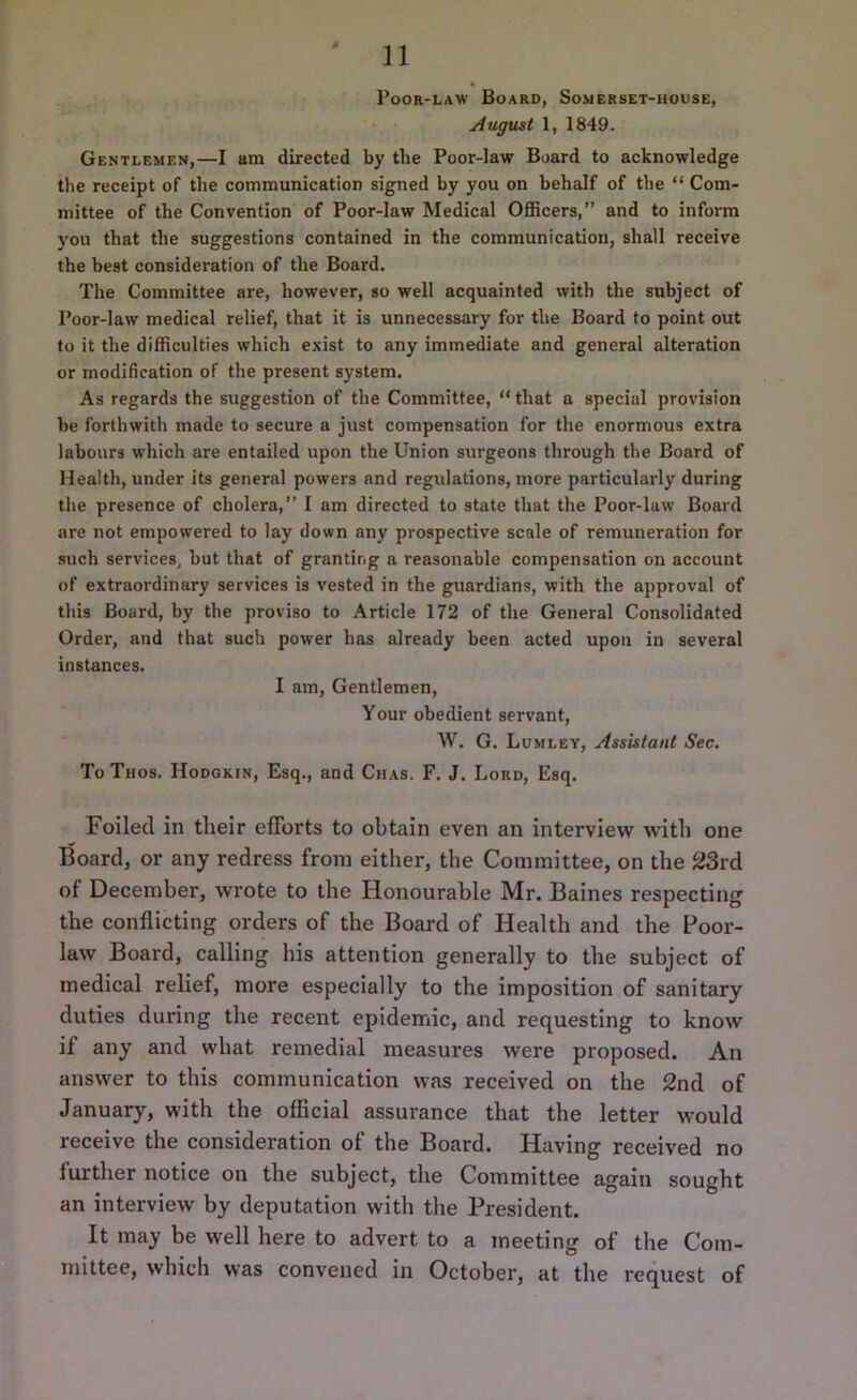 Poor-law Board, Somerset-house, August 1, 1849. Gentlemen,—I am directed by tbe Poor-law Board to acknowledge the receipt of the communication signed by you on behalf of the “ Com- mittee of the Convention of Poor-law Medical Officers,” and to inform you that the suggestions contained in the communication, shall receive the best consideration of the Board. The Committee are, however, so well acquainted with the subject of Poor-law medical relief, that it is unnecessary for the Board to point out to it the difficulties which exist to any immediate and general alteration or modification of the present system. As regards the suggestion of the Committee, “that a special provision be forthwith made to secure a just compensation for the enormous extra labours which are entailed upon the Union surgeons through the Board of Health, under its general powers and regulations, more particularly during the presence of cholera,” I am directed to state that the Poor-law Board are not empowered to lay down any prospective scale of remuneration for such services, but that of granting a reasonable compensation on account of extraordinary services is vested in the guardians, with the approval of this Board, by the proviso to Article 172 of the General Consolidated Order, and that such power has already been acted upon in several instances. I am, Gentlemen, Your obedient servant, W. G. Lumley, Assistant Sec. To Thos. Hodgkin, Esq., and Chas. F. J. Lord, Esq. Foiled in their efforts to obtain even an interview with one Board, or any redress from either, the Committee, on the 23rd of December, wrote to the Honourable Mr. Baines respecting the conflicting orders of the Board of Health and the Poor- law Board, calling his attention generally to the subject of medical relief, more especially to the imposition of sanitary duties during the recent epidemic, and requesting to know if any and what remedial measures were proposed. An answer to this communication was received on the 2nd of January, with the official assurance that the letter would receive the consideration of the Board. Having received no further notice on the subject, the Committee again sought an interview by deputation with the President. It may be well here to advert to a meeting of the Com- mittee, which was convened in October, at the request of