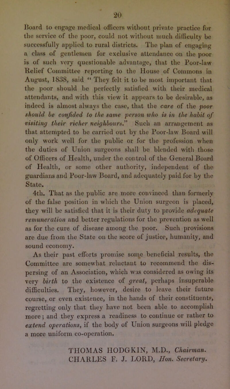 Iioard to engage medical officers without private practice for the service of the poor, could not without much difficulty be successfully applied to rural districts. The plan of engaging a class of gentlemen for exclusive attendance on the poor is of such very questionable advantage, that the Poor-law Relief Committee reporting to the House of Commons in August, 1838, said “ They felt it to be most important that the poor should be perfectly satisfied with their medical attendants, and with this view it appears to be desirable, as indeed is almost always the case, that the care of the poor should he confided to the same person who is in the habit of visiting their richer neighbours. Such an arrangement as that attempted to be carried out by the Poor-law Board will only work well for the public or for the profession when the duties of Union surgeons shall be blended with those of Officers of Health, under the control of the General Board of Health, or some other authority, independent of the guardians and Poor-law Board, and adequately paid for by the State, 4th. That as the public are more convinced than formerly of the false position in which the Union surgeon is placed, they will be satisfied that it is their duty to provide adequate remuneration and better regulations for the prevention as well as for the cure of disease among the poor. Such provisions are due from the State on the score of justice, humanity, and sound economy. As their past efforts promise some beneficial results, the Committee are somewhat reluctant to recommend the dis- persing of an Association, which was considered as owing its very birth to the existence of great, perhaps insuperable difficulties. They, how’ever, desire to leave their future course, or even existence, in the hands of their constituents, regretting only that they have not been able to accomplish more; and they express a readiness to continue or rather to extend operations, if the body of Union surgeous will pledge a more uniform co-operation. THOMAS HODGKIN, M.D., Chairman. CHARLES F. J. LORD, Hon. Secretary.