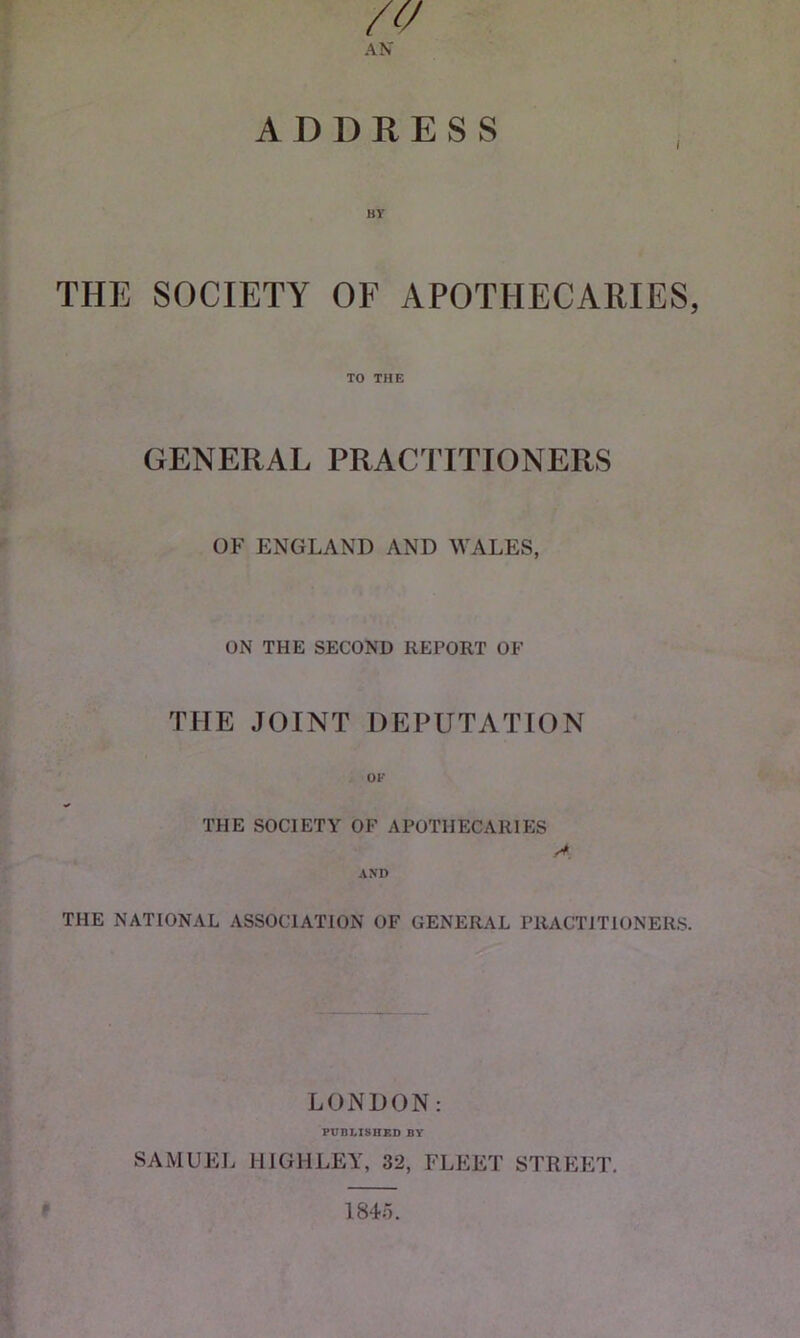 zv AN ADDRESS THE SOCIETY OF APOTHECARIES, TO THE GENERAL PRACTITIONERS OF ENGLAND AND WALES, ON THE SECOND REPORT OF THE JOINT DEPUTATION THE SOCIETY OF APOTHECARIES AND A THE NATIONAL ASSOCIATION OF GENERAL PRACTITIONERS. LONDON: PUBLISHED BY SAMUEL HIGH LEY, 32, FLEET STREET. 1845.