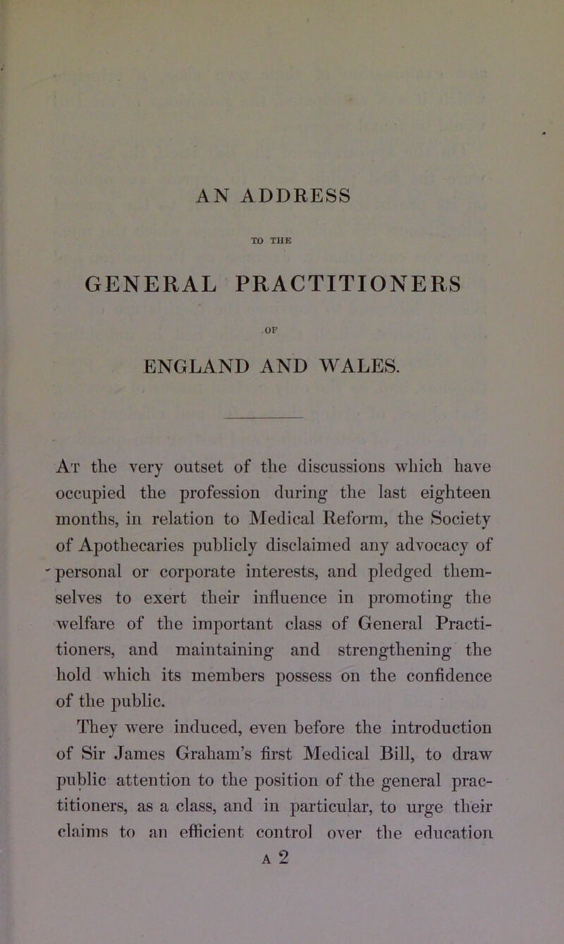 AN ADDRESS TO TUE GENERAL PRACTITIONERS OF ENGLAND AND WALES. At the very outset of the discussions which have occupied the profession during the last eighteen months, in relation to Medical Reform, the Society of Apothecaries publicly disclaimed any advocacy of 'personal or corporate interests, and pledged them- selves to exert their influence in promoting the welfare of the important class of General Practi- tioners, and maintaining and strengthening the hold which its members possess on the confidence of the public. They were induced, even before the introduction of Sir James Graham’s first Medical Bill, to draw public attention to the position of the general prac- titioners, as a class, and in particular, to urge their claims to an efficient control over the education a 2