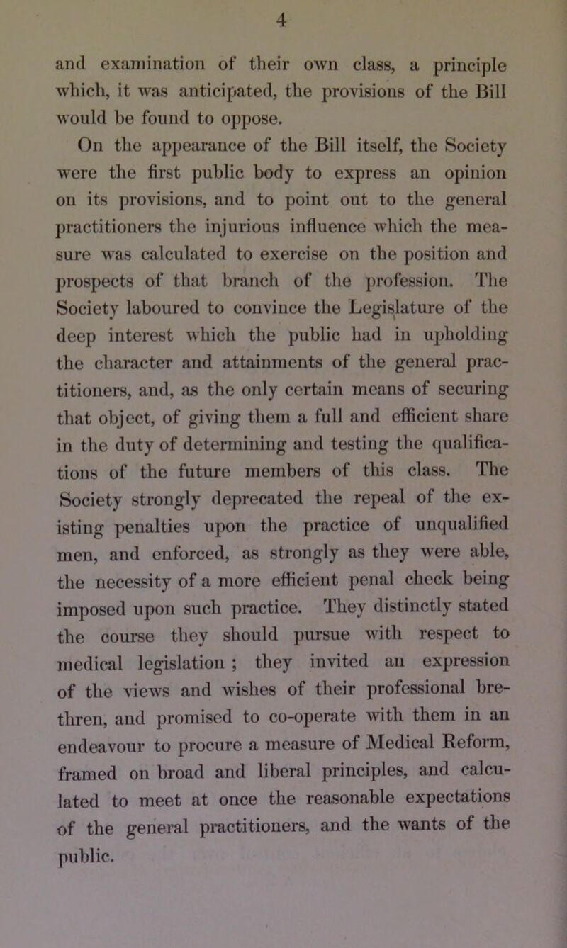 ami examination of their own class, a principle which, it was anticipated, the provisions of the Bill Mould be found to oppose. On the appearance of the Bill itself, the Society Mrere the first public body to express an opinion on its provisions, and to point out to the general practitioners the injurious influence which the mea- sure Mas calculated to exercise on the position and prospects of that branch of the profession. The Society laboured to convince the Legislature of the deep interest which the public had in upholding the character and attainments of the general prac- titioners, and, as the only certain means of securing that object, of giving them a full and efficient share in the duty of determining and testing the qualifica- tions of the future members of this class. The Society strongly deprecated the repeal of the ex- isting penalties upon the practice of unqualified men, and enforced, as strongly as they were able, the necessity of a more efficient penal check being imposed upon such practice. They distinctly stated the course they should pursue with respect to medical legislation ; they invited an expression of the vieM's and wishes of their professional bre- thren, and promised to co-operate with them in an endeavour to procure a measure of Medical Reform, framed on broad and liberal principles, and calcu- lated to meet at once the reasonable expectations of the general practitioners, and the wants of the public.