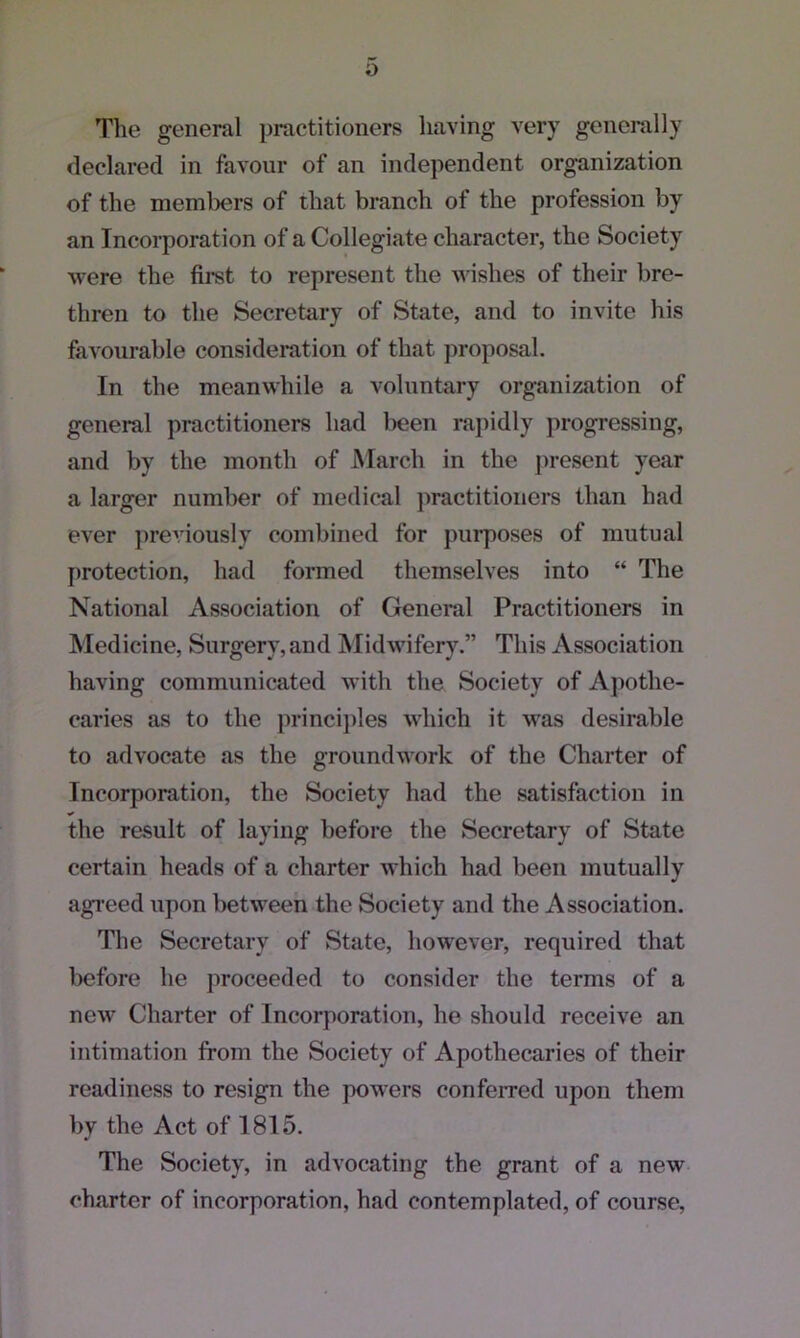 0 The general practitioners having very generally declared in favour of an independent organization of the members of that branch of the profession by an Incorporation of a Collegiate character, the Society were the first to represent the wishes of their bre- thren to the Secretary of State, and to invite his favourable consideration of that proposal. In the meanwhile a voluntary organization of general practitioners had been rapidly progressing, and by the month of March in the present year a larger number of medical practitioners than had ever previously combined for purposes of mutual protection, had formed themselves into “ The National Association of General Practitioners in Medicine, Surgery,and Midwifery.” This Association having communicated with the Society of Apothe- caries as to the principles which it was desirable to advocate as the groundwork of the Charter of Incorporation, the Society had the satisfaction in the result of laying before the Secretary of State certain heads of a charter which had been mutually agreed upon between the Society and the Association. The Secretary of State, however, required that before he proceeded to consider the terms of a new Charter of Incorporation, he should receive an intimation from the Society of Apothecaries of their readiness to resign the powers conferred upon them by the Act of 1815. The Society, in advocating the grant of a new charter of incorporation, had contemplated, of course,