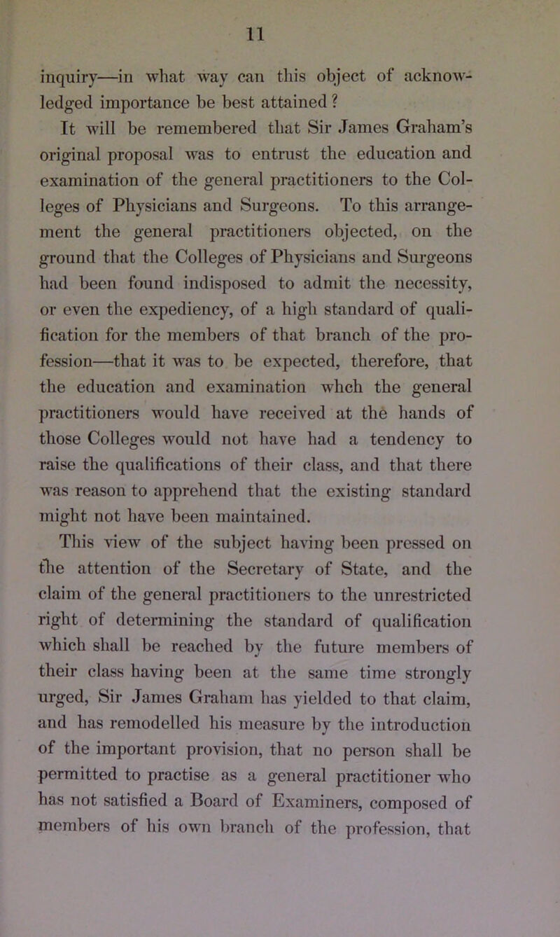 inquiry—in what way can this object of acknow- ledged importance be best attained ? It will be remembered that Sir James Graham’s original proposal was to entrust the education and examination of the general practitioners to the Col- leges of Physicians and Surgeons. To this arrange- ment the general practitioners objected, on the ground that the Colleges of Physicians and Surgeons had been found indisposed to admit the necessity, or even the expediency, of a high standard of quali- fication for the members of that branch of the pro- fession—that it was to be expected, therefore, that the education and examination wlicli the general practitioners would have received at the hands of those Colleges would not have had a tendency to raise the qualifications of their class, and that there was reason to apprehend that the existing standard might not have been maintained. This view of the subject having been pressed on the attention of the Secretarv of State, and the claim of the general practitioners to the unrestricted right of determining the standard of qualification which shall be reached by the future members of their class having been at the same time strongly urged, Sir Janies Graham has yielded to that claim, and has remodelled his measure by the introduction of the important provision, that no person shall be permitted to practise as a general practitioner who has not satisfied a Board of Examiners, composed of members of his own branch of the profession, that