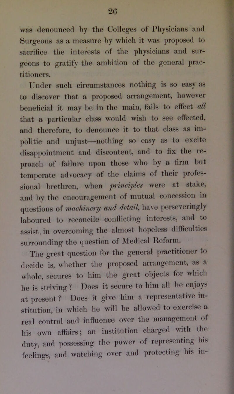 20 was denounced by the Colleges of Physicians and Surgeons as a measure by which it was proposed to sacrifice the interests of the physicians and sur- geons to gratify the ambition of the general prac- titioners. Under such circumstances nothing is so easy as to discover that a proposed arrangement, however beneficial it may be in the main, tails to effect all that a particular class would wish to see effected, and therefore, to denounce it to that class as im- politic and unjust—nothing so easy as to excite disappointment and discontent, and to fix the re- proach of failure upon those who by a firm but temperate advocacy of the claims of their profes- sional brethren, when principles were at stake, and by the encouragement of mutual concession in questions of machinery and detail, have perseveringly laboured to reconcile conflicting interests, and to assist in overcoming the almost hopeless difficulties surrounding the question of Medical Refoim. The great question for the general practitioner to decide is, whether the proposed arrangement, as a whole, secures to him the great objects for which he is striving ? Does it secure to him all he enjoys at present? Does it give him a representative in- stitution, in which he will be allowed to exercise a real control and influence over the management of his own affairs; an institution charged with the duty, and possessing the power of representing his feeling's, and watching over and protecting his in-