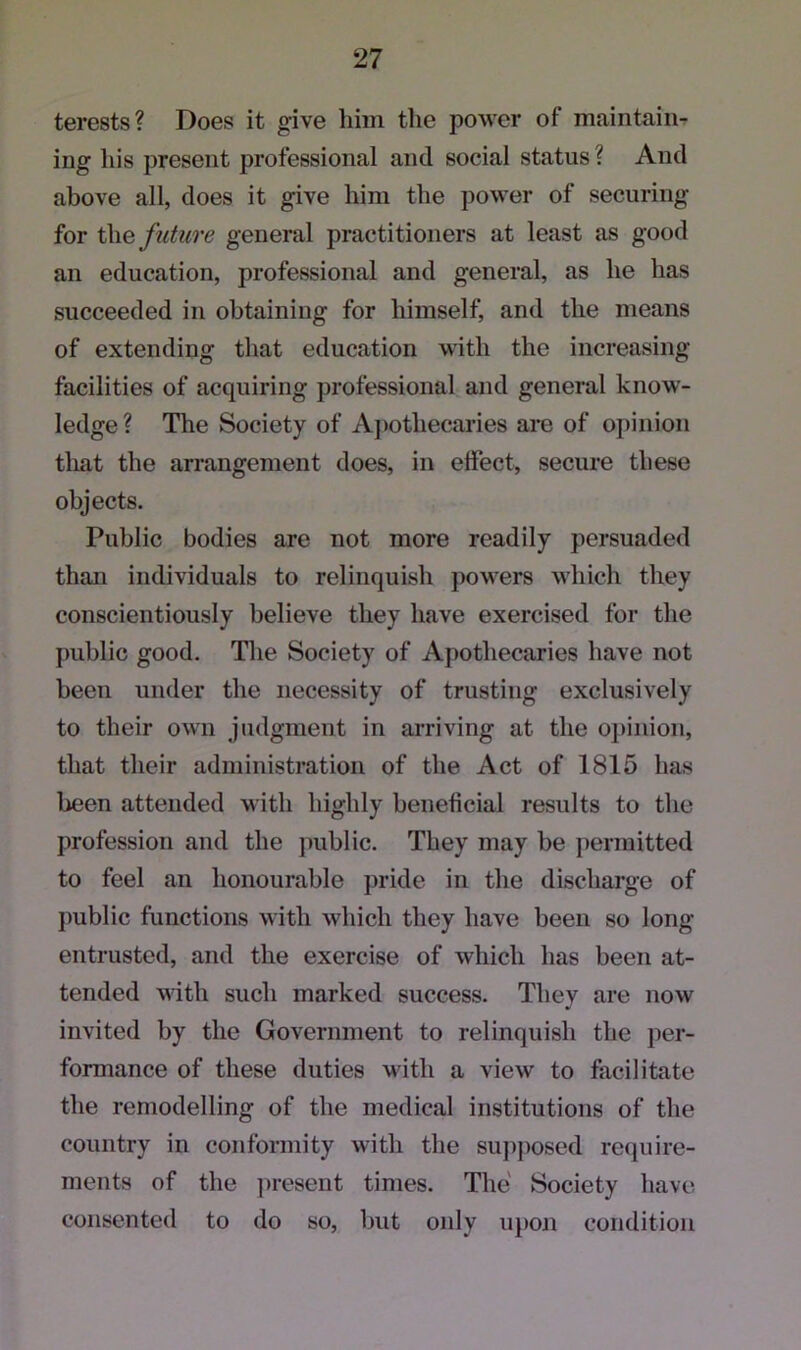 terests? Does it give him the power of maintain- ing his present professional and social status ? And above all, does it give him the power of securing for the future general practitioners at least as good an education, professional and general, as lie has succeeded in obtaining for himself, and the means of extending that education with the increasing facilities of acquiring professional and general know- ledge? The Society of Apothecaries are of opinion that the arrangement does, in effect, secure these objects. Public bodies are not more readily persuaded than individuals to relinquish powers which they conscientiously believe they have exercised for the public good. The Society of Apothecaries have not been under the necessity of trusting exclusively to their own judgment in arriving at the opinion, that their administration of the Act of 1815 has been attended with highly beneficial results to the profession and the public. They may be permitted to feel an honourable pride in the discharge of public functions with which they have been so long- entrusted, and the exercise of which has been at- tended with such marked success. They are now invited by the Government to relinquish the per- formance of these duties with a view to facilitate the remodelling of the medical institutions of the country in conformity with the supposed require- ments of the present times. The Society have consented to do so, but only upon condition