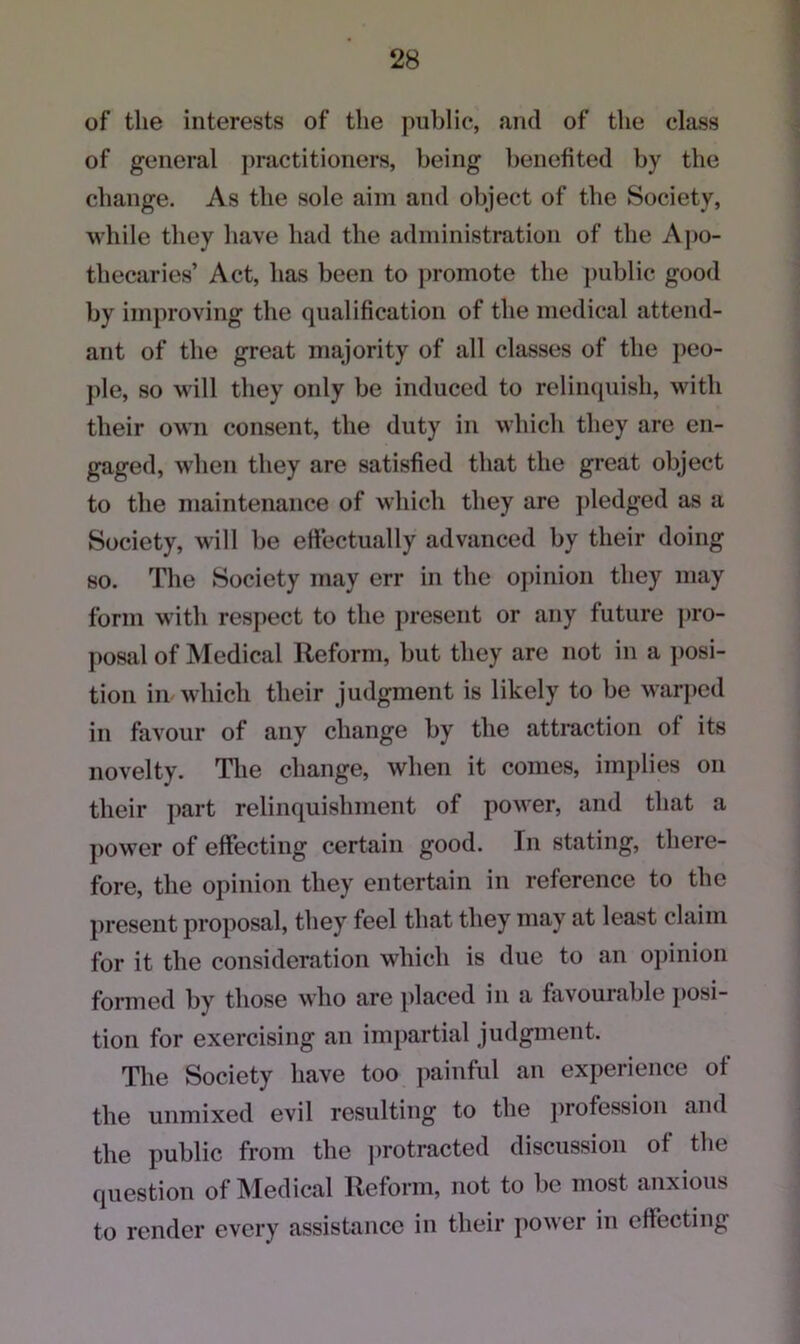 of the interests of the public, and of the class of general practitioners, being benefited by the change. As the sole aim and object of the Society, while they have had the administration of the Apo- thecaries’ Act, has been to promote the public good by improving the qualification of the medical attend- ant of the great majority of all classes of the peo- ple, so will they only be induced to relinquish, with their own consent, the duty in which they are en- gaged, when they are satisfied that the great object to the maintenance of which they are pledged as a Society, will be effectually advanced by their doing so. The Society may err in the opinion they may form with respect to the present or any future pro- posal of Medical Reform, but they are not in a posi- tion in which their judgment is likely to be warped in favour of any change by the attraction of its novelty. The change, when it comes, implies on their part relinquishment of power, and that a power of effecting certain good. In stating, there- fore, the opinion they entertain in reference to the present proposal, they feel that they may at least claim for it the consideration which is due to an opinion formed by those who are placed in a favourable posi- tion for exercising an impartial judgment. The Society have too painful an experience of the unmixed evil resulting to the profession and the public from the protracted discussion of the question of Medical Reform, not to be most anxious to render every assistance in their power in effecting