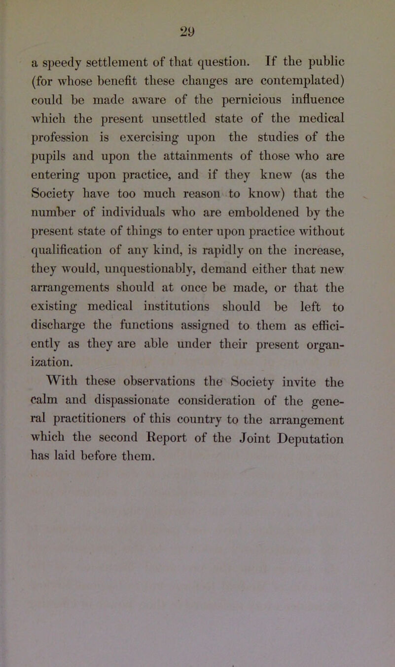 a speedy settlement of that question. If the public (for whose benefit these changes are contemplated) could he made aware of the pernicious influence which the present unsettled state of the medical profession is exercising upon the studies of the pupils and upon the attainments of those who are entering upon practice, and if they knew (as the Society have too much reason to know) that the number of individuals who are emboldened by the present state of things to enter upon practice without qualification of any kind, is rapidly on the increase, they would, unquestionably, demand either that new arrangements should at once be made, or that the existing medical institutions should be left to discharge the functions assigned to them as effici- ently as they are able under their present organ- ization. With these observations the Society invite the calm and dispassionate consideration of the gene- ral practitioners of this country to the arrangement which the second Report of the Joint Deputation has laid before them.