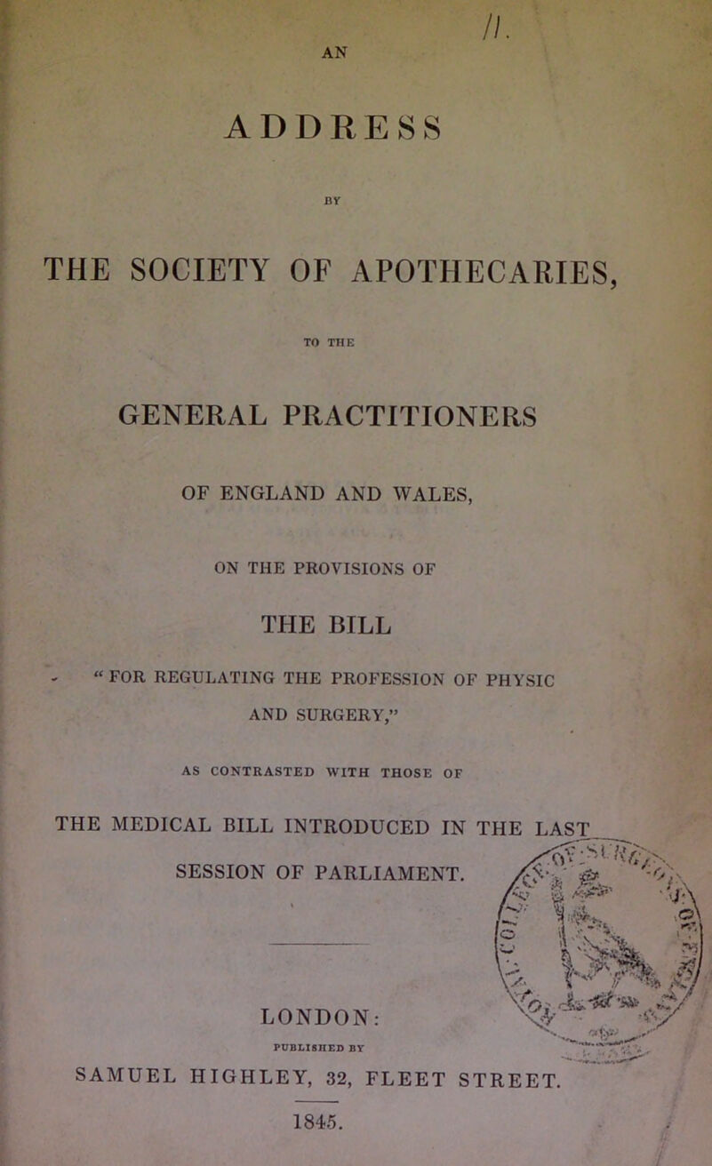 AN //. ADDRESS nr THE SOCIETY OF APOTHECARIES, TO THE GENERAL PRACTITIONERS OF ENGLAND AND WALES, ON THE PROVISIONS OF THE BILL “ FOR REGULATING THE PROFESSION OF PHYSIC AND SURGERY,” AS CONTRASTED WITH THOSE OF THE MEDICAL BILL INTRODUCED IN THE LAST. SESSION OF PARLIAMENT. LONDON: PUBLISHED BY SAMUEL HIGHLEY, 32, FLEET STREET. #'t'% . mi \ o , Vr ’• Ay u. .. 1/ 1845.