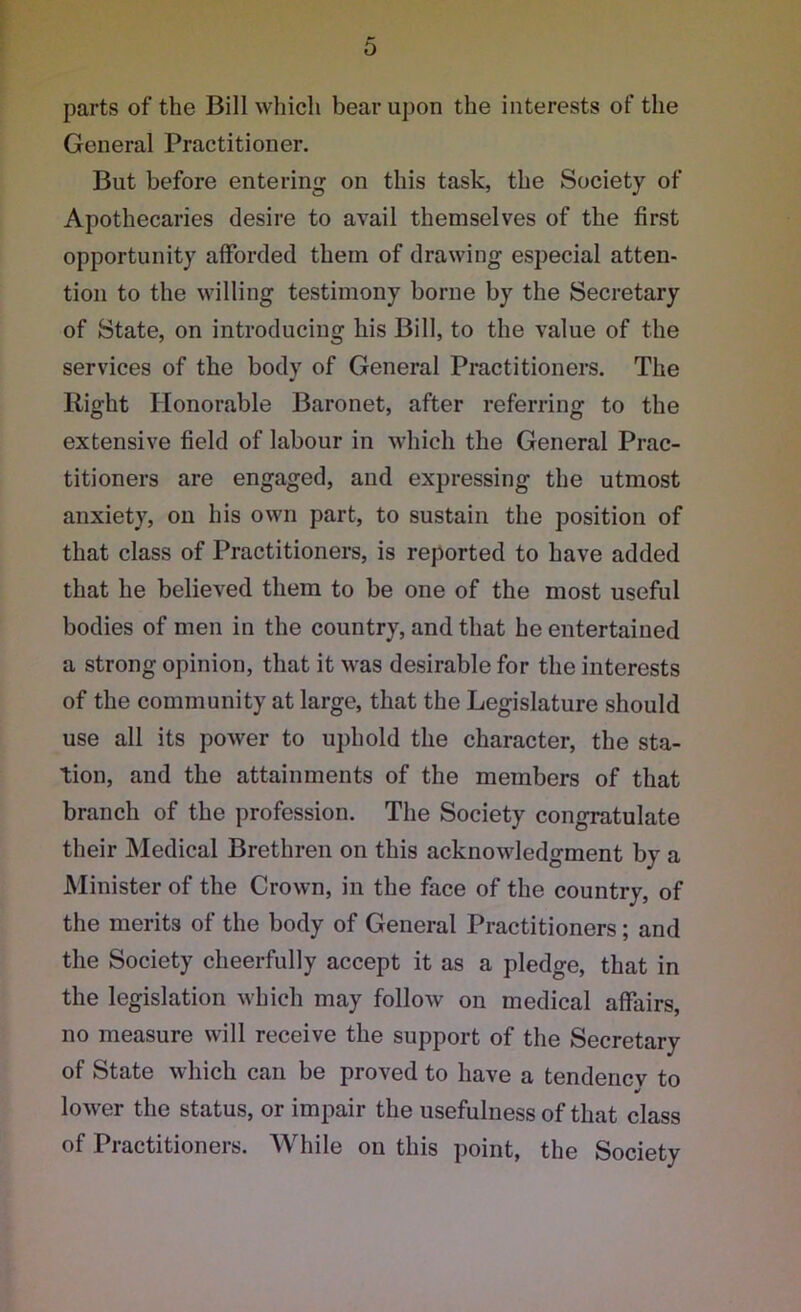 parts of the Bill which bear upon the interests of the General Practitioner. But before entering1 on this task, the Society of Apothecaries desire to avail themselves of the first opportunity afforded them of drawing especial atten- tion to the willing testimony borne by the Secretary of State, on introducing his Bill, to the value of the services of the body of General Practitioners. The Right Honorable Baronet, after referring to the extensive field of labour in which the General Prac- titioners are engaged, and expressing the utmost anxiety, on his own part, to sustain the position of that class of Practitioners, is reported to have added that he believed them to be one of the most useful bodies of men in the country, and that he entertained a strong opinion, that it was desirable for the interests of the community at large, that the Legislature should use all its power to uphold the character, the sta- tion, and the attainments of the members of that branch of the profession. The Society congratulate their Medical Brethren on this acknowledgment by a Minister of the Crown, in the face of the country, of the merits of the body of General Practitioners; and the Society cheerfully accept it as a pledge, that in the legislation which may follow on medical affairs, no measure will receive the support of the Secretary of State which can be proved to have a tendency to •/ lower the status, or impair the usefulness of that class of Practitioners. While on this point, the Society