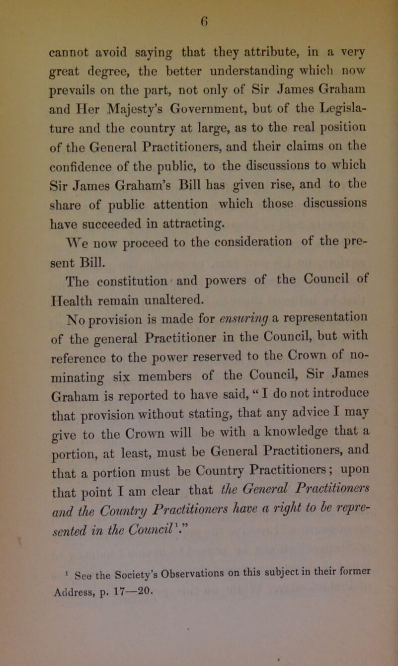 0 cannot avoid saying that they attribute, in a very great degree, the better understanding which now prevails on the part, not only of Sir James Graham and Her Majesty’s Government, but of the Legisla- ture and the country at large, as to the real position of the General Practitioners, and their claims on the confidence of the public, to the discussions to which Sir James Graham’s Bill has given rise, and to the share of public attention which those discussions have succeeded in attracting. We now proceed to the consideration of the pre- sent Bill. The constitution and powers of the Council of Health remain unaltered. No provision is made for ensuring a representation of the general Practitioner in the Council, but with reference to the power reserved to the Crown of no- minating six members of the Council, Sir James Graham is reported to have said, “ I do not introduce that provision without stating, that any advice I may give to the Crown will be with a knowledge that a portion, at least, mast be General Practitioners, and that a portion must be Country Practitioners; upon that point I am clear that the General Practitioners and the Country Practitioners have a right to he repre- sented in the Council'.” 1 Seo the Society’s Observations on this subject in their former Address, p. 17—20.