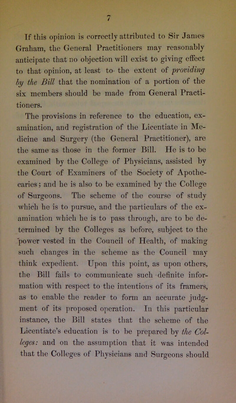 / If this opinion is correctly attributed to Sir Janies Graham, the General Practitioners may reasonably anticipate that no objection will exist to giving effect to that opinion, at least to the extent of providing by the Bill that the nomination of a portion of the six members should be made from General Practi- tioners. The provisions in reference to the education, ex- amination, and registration of the Licentiate in Me- dicine and Surgery (the General Practitioner), are the same as those in the former Bill. He is to be examined by the College of Physicians, assisted by the Court of Examiners of the Society of Apothe- caries ; and he is also to be examined by the College of Surgeons. The scheme of the course of study which he is to pursue, and the particulars of the ex- amination which he is to pass through, are to be de- termined by the Colleges as before, subject to the power vested in the Council of Health, of making such changes in the scheme as the Council may think expedient. Upon this point, as upon others, the Bill fails to communicate such definite infor- mation with respect to the intentions of its framers, as to enable the reader to form an accurate judg- ment of its proposed operation. In this particular instance, the Bill states that the scheme of the Licentiate’s education is to be prepared by the Col- leges: and on the assumption that it was intended that the Colleges of Physicians and Surgeons should