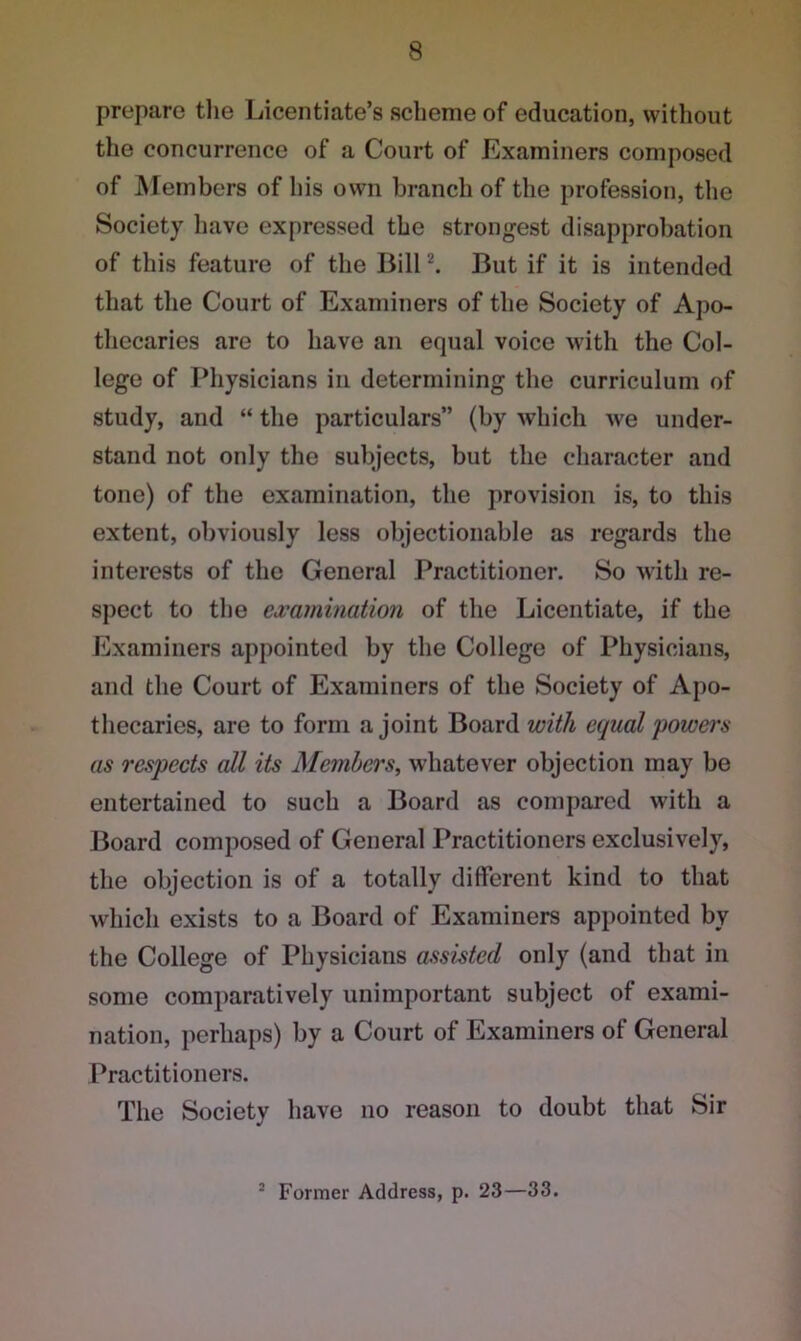 prepare the Licentiate’s scheme of education, without the concurrence of a Court of Examiners composed of Members of his own branch of the profession, the Society have expressed the strongest disapprobation of this feature of the Bill2. But if it is intended that the Court of Examiners of the Society of Apo- thecaries are to have an equal voice with the Col- lege of Physicians in determining the curriculum of study, and “ the particulars” (by which we under- stand not only the subjects, but the character and tone) of the examination, the provision is, to this extent, obviously less objectionable as regards the interests of the General Practitioner. So with re- spect to the examination of the Licentiate, if the Examiners appointed by the College of Physicians, and the Court of Examiners of the Society of Apo- thecaries, are to form a joint Board with equal powers as respects all its Members, whatever objection may be entertained to such a Board as compared with a Board composed of General Practitioners exclusively, the objection is of a totally different kind to that which exists to a Board of Examiners appointed by the College of Physicians assisted only (and that in some comparatively unimportant subject of exami- nation, perhaps) by a Court of Examiners of General Practitioners. The Society have no reason to doubt that Sir