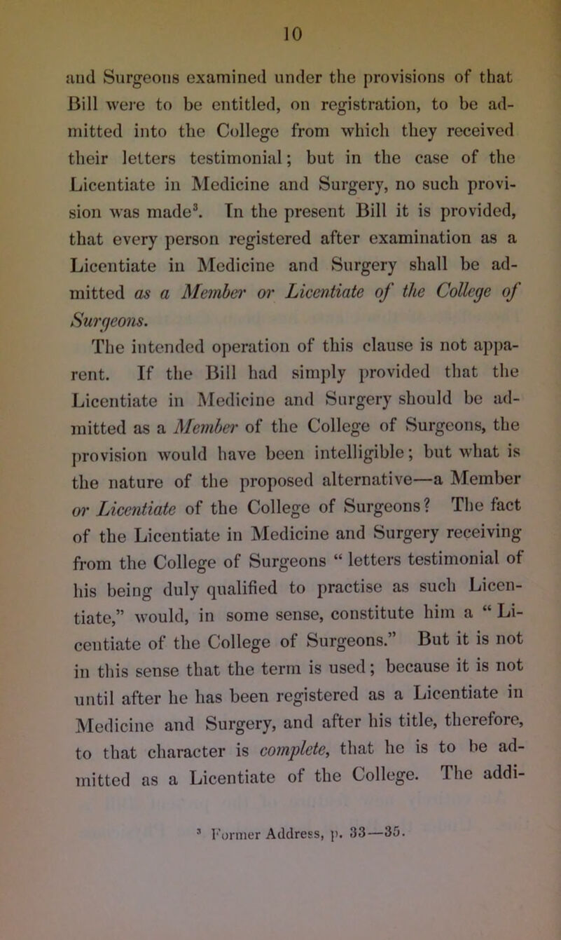 and Surgeons examined under the provisions of that Bill were to be entitled, on registration, to be ad- mitted into the College from which they received their letters testimonial; but in the case of the Licentiate in Medicine and Surgery, no such provi- sion was made3. In the present Bill it is provided, that every person registered after examination as a Licentiate in Medicine and Surgery shall be ad- mitted as a Member or Licentiate of the College oj Surgeons. The intended operation of this clause is not appa- rent. If the Bill had simply provided that the Licentiate in Medicine and Surgery should be ad- mitted as a Member of the College of Surgeons, the provision would have been intelligible; but what is the nature of the proposed alternative—a Member or Licentiate of the College of Surgeons? The fact of the Licentiate in Medicine and Surgery receiving from the College of Surgeons “ letters testimonial of his being duly qualified to practise as such Licen- tiate,” would, in some sense, constitute him a “ Li- centiate of the College of Surgeons. But it is not in this sense that the term is used; because it is not until after he has been registered as a Licentiate in Medicine and Surgery, and after his title, therefore, to that character is complete, that he is to be ad- mitted as a Licentiate of the College. The addi-