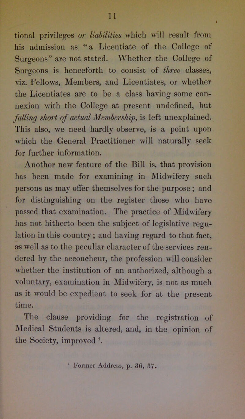 tional privileges or liabilities which will result from his admission as “a Licentiate of the College of Surgeons” are not stated. Whether the College of Surgeons is henceforth to consist of three classes, viz. Fellows, Members, and Licentiates, or whether the Licentiates are to be a class having some con- nexion with the College at present undefined, but falling short of actual Membership, is left unexplained. This also, we need hardly observe, is a point upon which the General Practitioner will naturally seek for further information. Another new feature of the Bill is, that provision has been made for examining in Midwifery such persons as may offer themselves for the purpose ; and for distinguishing on the register those who have passed that examination. The practice of Midwifery has not hitherto been the subject of legislative regu- lation in this country; and having regard to that fact, as well as to the peculiar character of the services ren- dered by the accoucheur, the profession will consider whether the institution of an authorized, although a voluntary, examination in Midwifery, is not as much as it would be expedient to seek for at the present time. The clause providing for the registration of Medical Students is altered, and, in the opinion of the Society, improved 4.