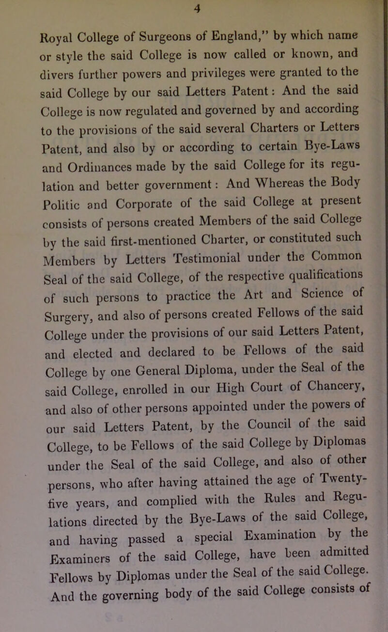 Royal College of Surgeons of England,” by which name or style the said College is now called or known, and divers further powers and privileges were granted to the said College by our said Letters Patent: And the said College is now regulated and governed by and according to the provisions of the said several Charters or Letters Patent, and also by or according to certain Bye-Laws and Ordinances made by the said College for its regu- lation and better government: And Whereas the Body Politic and Corporate of the said College at present consists of persons created Members of the said College by the said first-mentioned Charter, or constituted such Members by Letters Testimonial under the Common Seal of the said College, of the respective qualifications of such persons to practice the Art and Science of Surgery, and also of persons created Fellows of the said College under the provisions of our said Letters Patent, and elected and declared to be Fellows of the said College by one General Diploma, under the Seal of the said College, enrolled in our High Court of Chancery, and also of other persons appointed under the powers of our said Letters Patent, by the Council of the said College, to be Fellows of the said College by Diplomas under the Seal of the said College, and also of other persons, who after having attained the age of Twenty- five years, and complied with the Rules and Regu- lations directed by the Bye-Laws of the said College, and having passed a special Examination by the Examiners of the said College, have been admitted Fellows by Diplomas under the Seal of the said College. And the governing body of the said College consists of