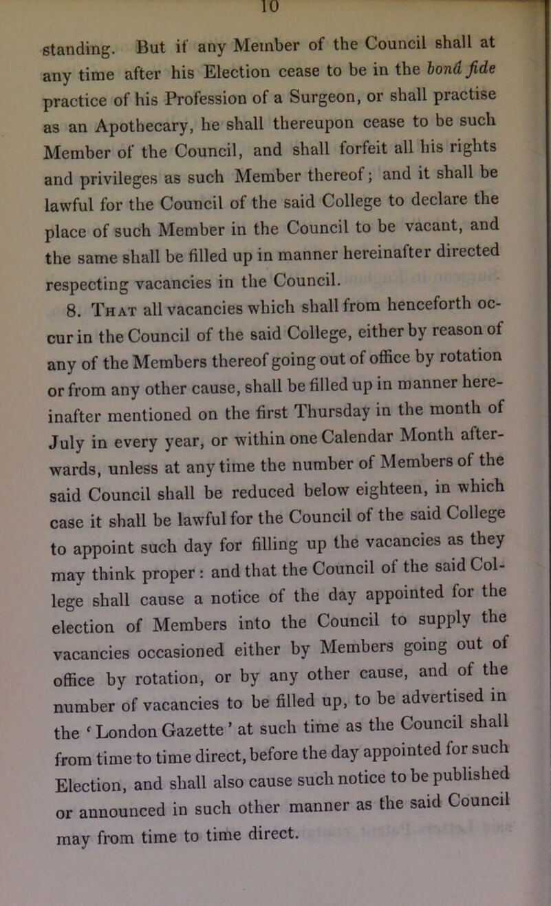 any time after his Election cease to be in the bond fide practice of his Profession of a Surgeon, or shall practise as an Apothecary, he shall thereupon cease to be such Member of the Council, and shall forfeit all his rights and privileges as such Member thereof; and it shall be lawful for the Council of the said College to declare the place of such Member in the Council to be vacant, and the same shall be filled up in manner hereinafter directed respecting vacancies in the Council. 8. That all vacancies which shall from henceforth oc- cur in the Council of the said College, either by reason of any of the Members thereof going out of office by rotation or from any other cause, shall be filled up in manner here- inafter mentioned on the first Thursday in the month of July in every year, or within one Calendar Month after- wards, unless at anytime the number of Members of the said Council shall be reduced below eighteen, in which case it shall be lawful for the Council of the said College to appoint such day for filling up the vacancies as they may think proper : and that the Council of the said Col- lege shall cause a notice of the day appointed for the election of Members into the Council to supply the vacancies occasioned either by Members going out of office by rotation, or by any other cause, and of the number of vacancies to be filled up, to be advertised in the ‘ London Gazette ’ at such time as the Council shall from time to time direct, before the day appointed for such Election, and shall also cause such notice to be published or announced in such other manner as the said Council may from time to time direct.