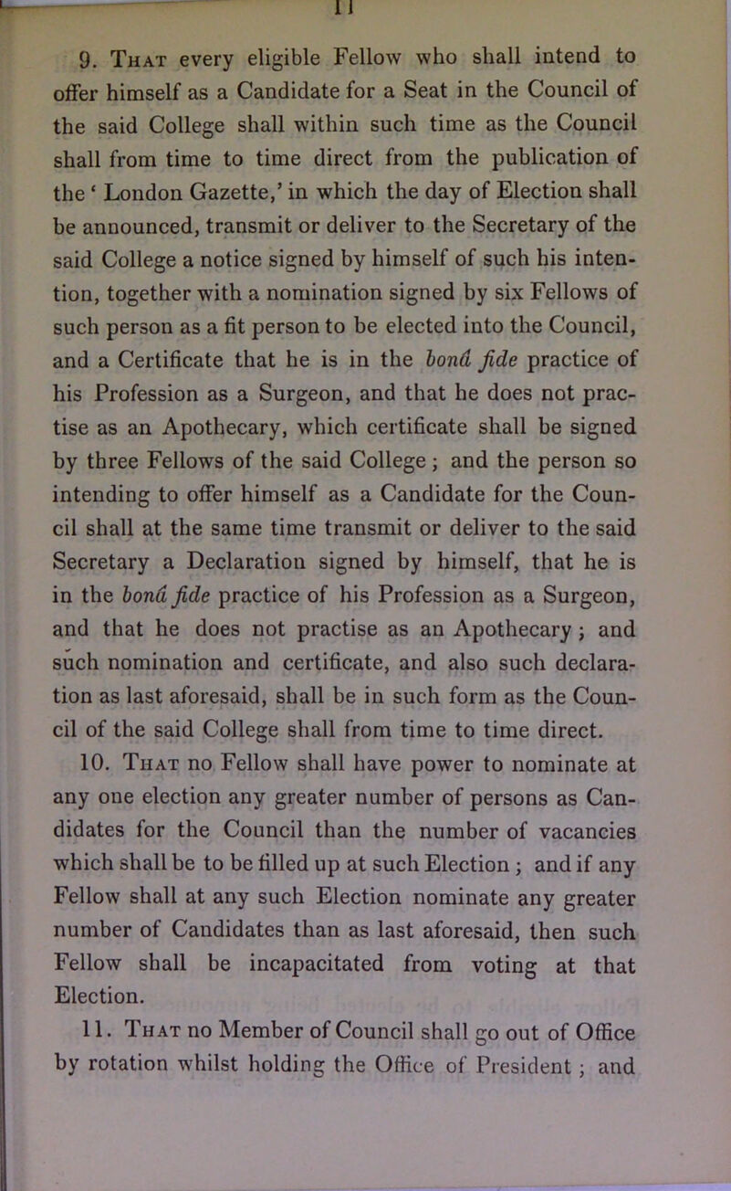 9. That every eligible Fellow who shall intend to offer himself as a Candidate for a Seat in the Council of the said College shall within such time as the Council shall from time to time direct from the publication of the ‘ London Gazette,’ in which the day of Election shall be announced, transmit or deliver to the Secretary of the said College a notice signed by himself of such his inten- tion, together with a nomination signed by six Fellows of such person as a fit person to be elected into the Council, and a Certificate that he is in the bond fide practice of his Profession as a Surgeon, and that he does not prac- tise as an Apothecary, which certificate shall be signed by three Fellows of the said College ; and the person so intending to offer himself as a Candidate for the Coun- cil shall at the same time transmit or deliver to the said Secretary a Declaration signed by himself, that he is in the bond fide practice of his Profession as a Surgeon, and that he does not practise as an Apothecary ; and such nomination and certificate, and also such declara- tion as last aforesaid, shall be in such form as the Coun- cil of the said College shall from time to time direct. 10. That no Fellow shall have power to nominate at any one election any greater number of persons as Can- didates for the Council than the number of vacancies which shall be to be filled up at such Election ; and if any Fellow shall at any such Election nominate any greater number of Candidates than as last aforesaid, then such Fellow shall be incapacitated from voting at that Election. 11. That no Member of Council shall go out of Office by rotation whilst holding the Office of President ; and