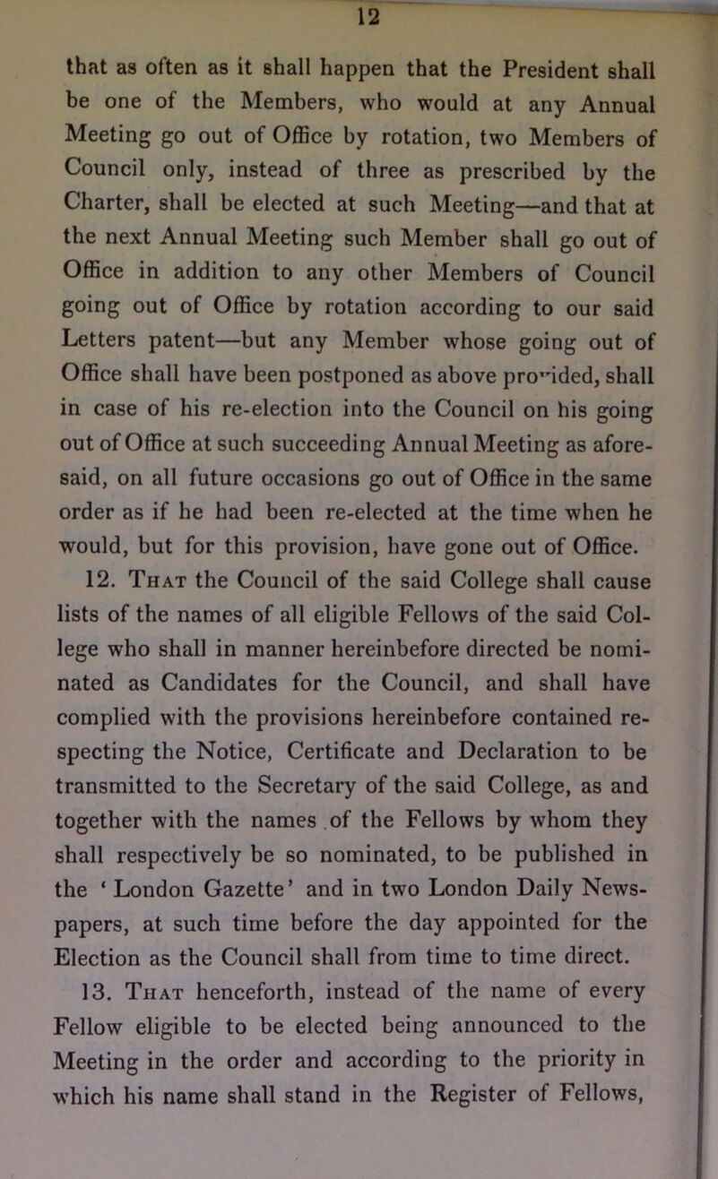 that as often as it shall happen that the President shall be one of the Members, who would at any Annual Meeting go out of Office by rotation, two Members of Council only, instead of three as prescribed by the Charter, shall be elected at such Meeting—and that at the next Annual Meeting such Member shall go out of Office in addition to any other Members of Council going out of Office by rotation according to our said Letters patent—but any Member whose going out of Office shall have been postponed as above provided, shall in case of his re-election into the Council on his going out of Office at such succeeding Annual Meeting as afore- said, on all future occasions go out of Office in the same order as if he had been re-elected at the time when he would, but for this provision, have gone out of Office. 12. That the Council of the said College shall cause lists of the names of all eligible Fellows of the said Col- lege who shall in manner hereinbefore directed be nomi- nated as Candidates for the Council, and shall have complied with the provisions hereinbefore contained re- specting the Notice, Certificate and Declaration to be transmitted to the Secretary of the said College, as and together with the names of the Fellows by whom they shall respectively be so nominated, to be published in the * London Gazette’ and in two London Daily News- papers, at such time before the day appointed for the Election as the Council shall from time to time direct. 13. That henceforth, instead of the name of every Fellow eligible to be elected being announced to the Meeting in the order and according to the priority in which his name shall stand in the Register of Fellows,