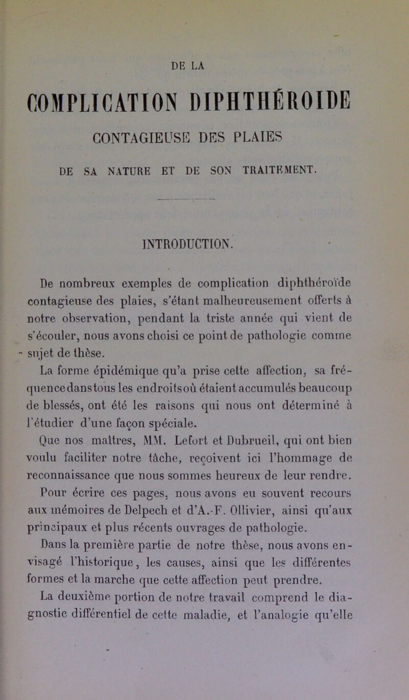 DE LA COMPLICATION DIPHTHÉROIDE GONTAGIEUSR DES PLAIES DE SA NATURE ET DE SON TRAITEMENT. INTRODUCTION. De nombreux exemples de complication diphthéroïde contagieuse des plaies, s’étant malheureusement offerts à notre observation, pendant la triste année qui vient de s’écouler, nous avons choisi ce point de pathologie comme •* sujet de thèse. La forme épidémique qu’a prise cette affection, sa fré- quencedanstous les endroitsoù étaient accumulés beaucoup de blessés, ont été les raisons qui nous ont déterminé à l’étudier d’une façon spéciale. Que nos maîtres, MM. Lefort et Dubrueil, qui ont bien voulu faciliter notre tâche, reçoivent ici l’hommage de reconnaissance que nous sommes heureux de leur rendre. Pour écrire ces pages, nous avons eu souvent recours aux mémoires de Delpech et d’A.-F. Ollivier, ainsi qu’aux principaux et plus récents ouvrages de pathologie. Dans la première partie de notre thèse, nous avons en- visagé l’historique, les causes, ainsi que les différentes formes et la marche que cette affection peut prendre. La deuxième portion de notre travail comprend le dia- gnostic différentiel de celte maladie, et l’analogie qu’elle