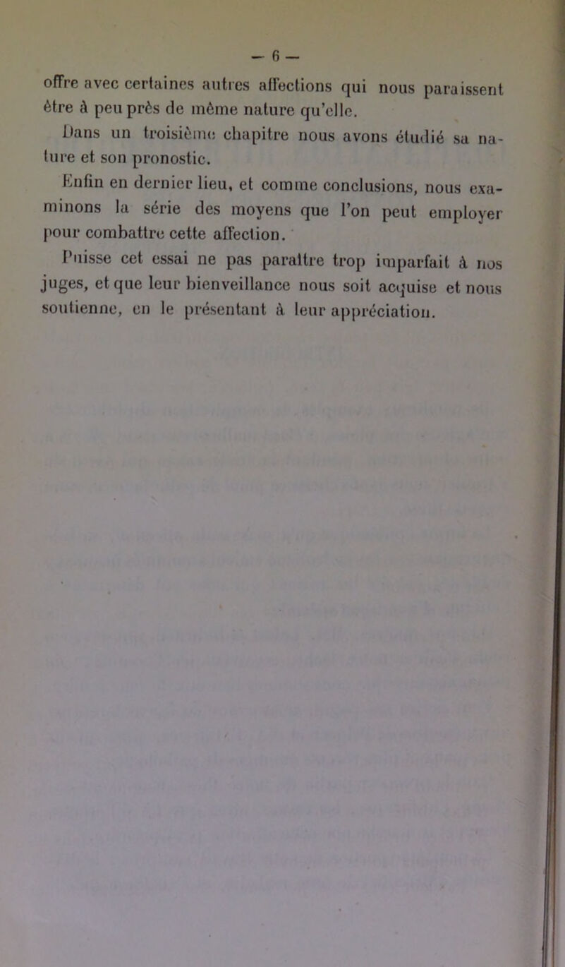 offre avec certaines auties afFections qui nous paraissent être à peu près de môme nature qu’elle. Dans un troisièiiu! chapitre nous avons étudié sa na- ture et son pronostic. Kufin en dernier lieu, et comme conclusions, nous exa- minons la série des moyens que l’on peut employer pour combattre cette affection. Puisse cet essai ne pas paraître trop imparfait à nos juges, et que leur bienveillance nous soit acquise et nous soutienne, en le présentant à leur aj)préciation.