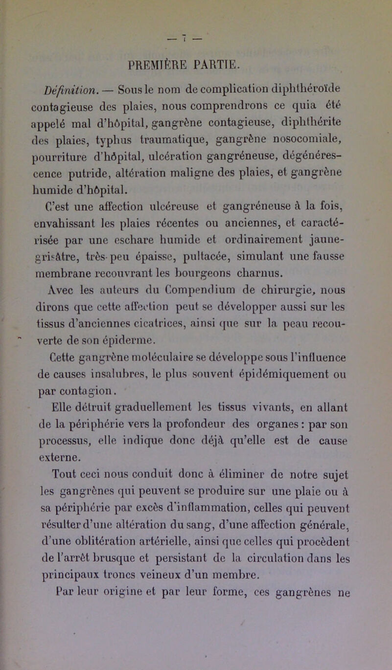 PREMIÈRE PARTIE. Définition. — Sous le nom de complication diphthéroïde contagieuse des plaies, nous comprendrons ce quia été appelé mal d’hôpital, gangrène contagieuse, diphthérite des plaies, typhus traumatique, gangrène nosocomiale, pourriture d’hôpital, ulcération gangréneuse, dégénéres- cence putride, altération maligne des plaies, et gangrène humide d’hôpital. C’est une affection ulcéreuse et gangréneuse à la fois, envahissant les plaies récentes ou anciennes, et caracté- risée par une eschare humide et ordinairement jaune- gri^ètre, très-peu épaisse, pultacée, simulant une fausse membrane recouvrant les bourgeons charnus. Avec les auteurs du Compendium de chirurgie, nous dirons que cette afleelion peut se développer aussi sur les tissus d’anciennes cicatrices, ainsi (|ue sur la peau recou- verte de son épiderme. Cette gangrène moléculaire se développe sous l’influence de causes insalubres, le plus souvent épidémiquement ou par contagion. Elle détruit graduellement les tissus vivants, en allant de la périphérie vers la profondeur des organes : par son processus, elle indique donc déjà qu’elle est de cause externe. Tout ceci nous conduit donc à éliminer de notre sujet les gangrènes qui peuvent se produire sur une plaie ou à sa périphérie par excès d'inflammation, celles qui peuvent résulter d’une altération du sang, d’une affection générale, d’une oblitération artérielle, ainsi que celles qui procèdent de l’arrêt brusque et persistant de la circulation dans les principaux troncs veineux d’un membre. Par leur origine et par leur forme, ces gangrènes ne