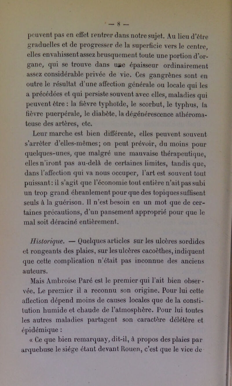 pouvent pas en eifet rentrer clans notre sujet. Au lieu d’être graduelles et de progresser de la superficie vers le centre, elles envahissent assez brusquement toute une portion d’or- gane, qui se trouve dans une épaisseur ordinairement assez considérable privée de vie. Ces gangrènes sont en outre le résultat d’une affection générale ou locale qui les a précédées et qui persiste souvent avec elles, maladies qui peuvent être : la fièvre typhoïde, le scorbut, le typhus, la fièvre puerpérale, le diabète, la dégénérescence athéroma- teuse des artères, etc. Leur marche est bien différente, elles peuvent souvent s’arrêter d’elles-mèmes; on peut prévoir, du moins pour quelques-unes, que malgré une mauvaise thérapeutique, elles n’iront pas au-delà de certaines limites, tandis que, dans l’affection qui va nous occuper, l’art est souvent tout puissant: il s’agit que l’économie tout entière n’ait pas subi un trop grand ébranlement pour que des topiques suffisent seuls à la guérison. Il n’est besoin en un mot que de cer- taines précautions, d’un pansement approprié pour que le mal soit déraciné entièrement. Historique. — Quelques articles sur les ulcères sordides et rongeants des plaies, sur les ulcères cacoèthes, indiquent que cette complication n’était pas inconnue des anciens auteurs. Mais Ambroise Paré est le premier qui l’ait bien obser- vée. Le premier il a reconnu son origine. Pour lui cette affection dépend moins de causes locales que de la consti- tution humide et chaude de l’atmosphère. Pour lui toutes les autres maladies partagent son caractère délétère et épidémique : « Ce que bien remarquay, dit-il, à propos des plaies par anjuebuse le siège étant devant Rouen, c’est que le vice de