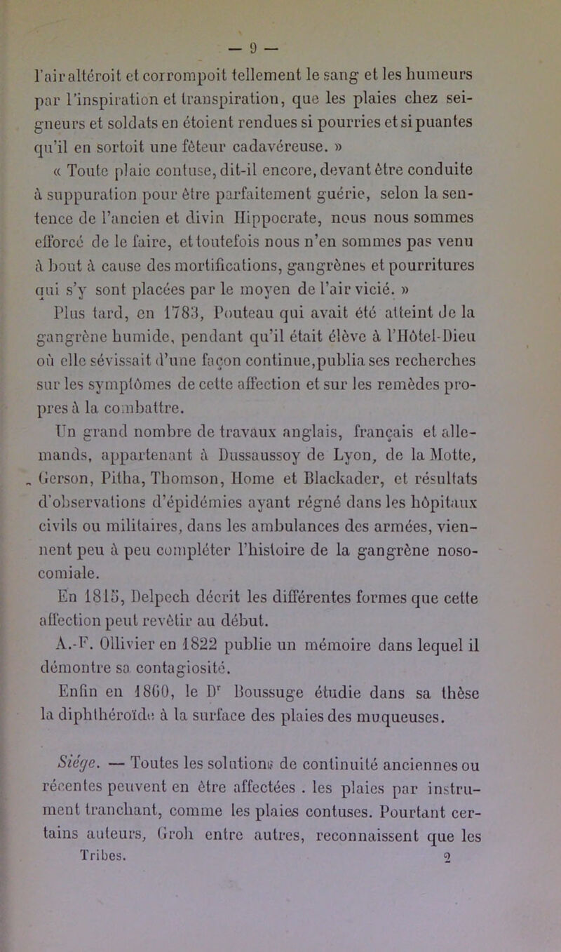 l’air altéroit et corrompoit tellement le sang et les humeurs par l’inspiration et transpiration, que les plaies chez sei- gneurs et soldats en étoient rendues si pourries et si puantes qu’il en sortoit une fôteur cadavéreuse. » « Toute plaie contuse, dit-il encore, devant être conduite à suppuration pour être parfaitement guérie, selon la sen- tence de l’ancien et divin Hippocrate, nous nous sommes efforcé de le faire, et toutefois nous n’en sommes pas venu iV bout il cause des mortifications, gangrènes et pourritures qui s’y sont placées par le moyen de l’air vicié. » Plus tard, en 1783, Pouteau qui avait été atteint de la gangrène humide, pendant qu’il était élève à l’IIôtel-Dieu où elle sévissait d’une façon continue,publia ses recherches sur les symptômes de cette aff'ection et sur les remèdes pro- pres il la combattre. Un grand nombre de travaux anglais, français et cdlc- mands, appartenant i\ Dussaussoy de Lyon, de la Motte, „ (ierson, Pitha, Thomson, Home et Blackader, et résultats d’observations d’épidémies ayant régné dans les hôpitaux civils ou militaires, dans les ambulances des armées, vien- nent peu à peu compléter l’histoire de la gangrène noso- comiale. En 181Î), Delpech décrit les différentes formes que cette affection peut revêtir au début. A.-F. Ollivier en 1822 publie un mémoire dans lequel il démontre sa contagiosité. Enfin en J8G0, le D'' Boussuge étudie dans sa thèse la diphlhéroïde à la surface des plaies des muqueuses. Siège. — Toutes les solutionij de continuité anciennes ou récentes peuvent en être affectées . les plaies par instru- ment tranchant, comme les plaies contuses. Pourtant cer- tains auteurs, (Iroli entre autres, reconnaissent que les Tribes. 2