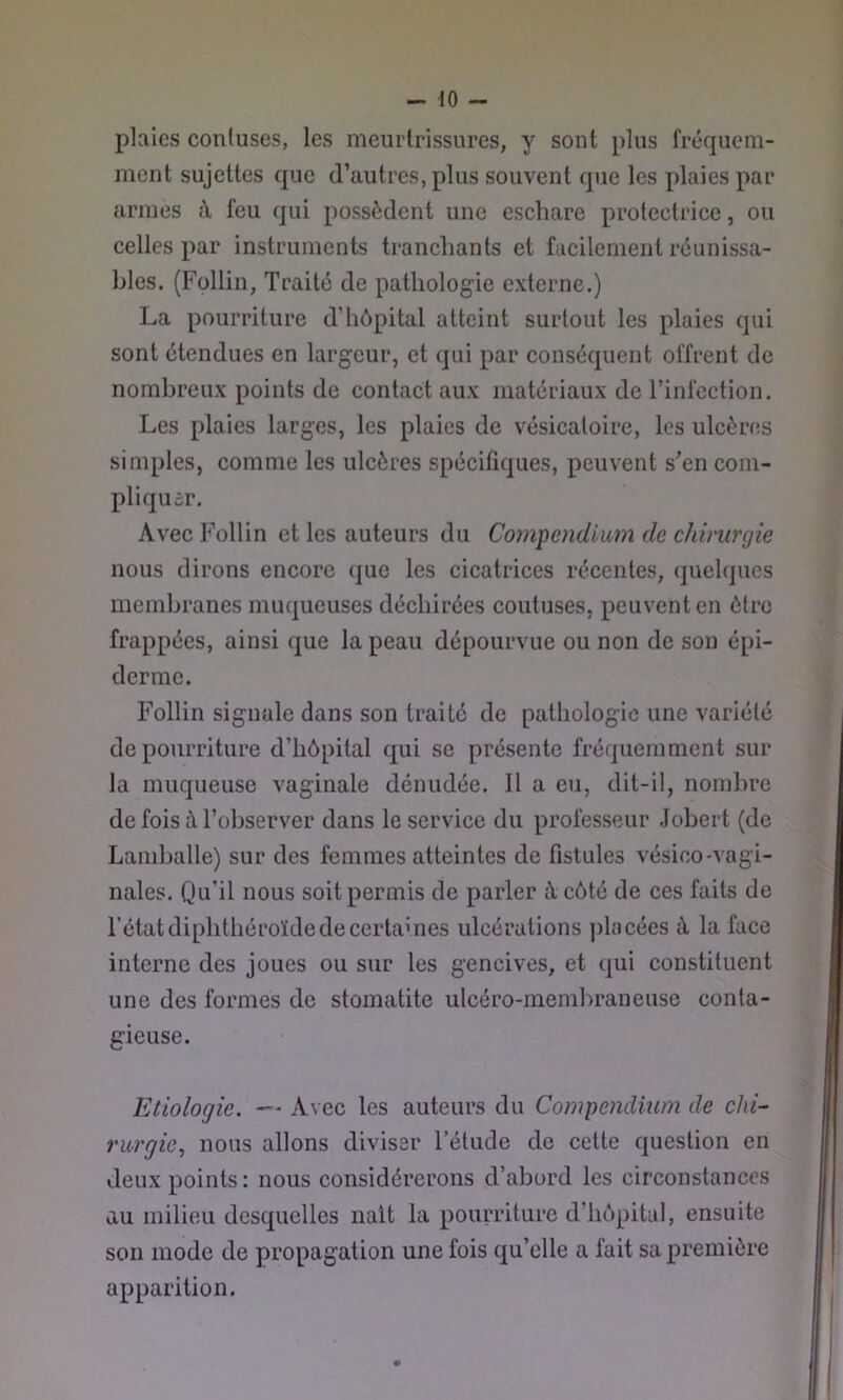 plaies contiises, les meurtrissures, y sont plus fréquem- ment sujettes que d’autres, plus souvent que les plaies par armes î\ feu qui possèdent une escliare protectrice, ou celles par instruments tranchants et facilement réunissa- hles. (Füllin, Traité de pathologie externe.) La pourriture d’hôpital atteint surtout les plaies qui sont étendues en largeur, et qui par conséquent offrent de nombreux points de contact aux matériaux de l’infection. Les plaies larges, les plaies de vésicatoire, les ulcères simples, comme les ulcères spécifiques, peuvent s’en com- pliquer. Avec Follin et les auteurs du Compendium de chirurgie nous dirons encore (|ue les cicatrices récentes, quelques membranes muqueuses déchirées coutuses, peuvent en être frappées, ainsi que la peau dépourvue ou non de son épi- derme. Follin signale dans son traité de pathologie une variété de pourriture d’hôpital qui se présente fréquemment sur la muqueuse vaginale dénudée. 11 a eu, dit-il, nombre de fois à l’observer dans le service du professeur Jobert (de Laniballe) sur des femmes atteintes de fistules vésico-vagi- nales. Qu’il nous soit permis de parler à côté de ces faits de l’état diphthéroïdede certaines ulcérations placées à la face interne des joues ou sur les gencives, et qui constituent une des formes de stomatite ulcéro-membraneuse conta- gieuse. Etiologie. — Avec les auteurs du Compendium de clii~ rurgic, nous allons diviser l’étude de cette question en deux points; nous considérerons d’abord les circonstances au milieu desquelles naît la pourriture d’hôpital, ensuite son mode de propagation une fois qu’elle a fait sa première apparition.