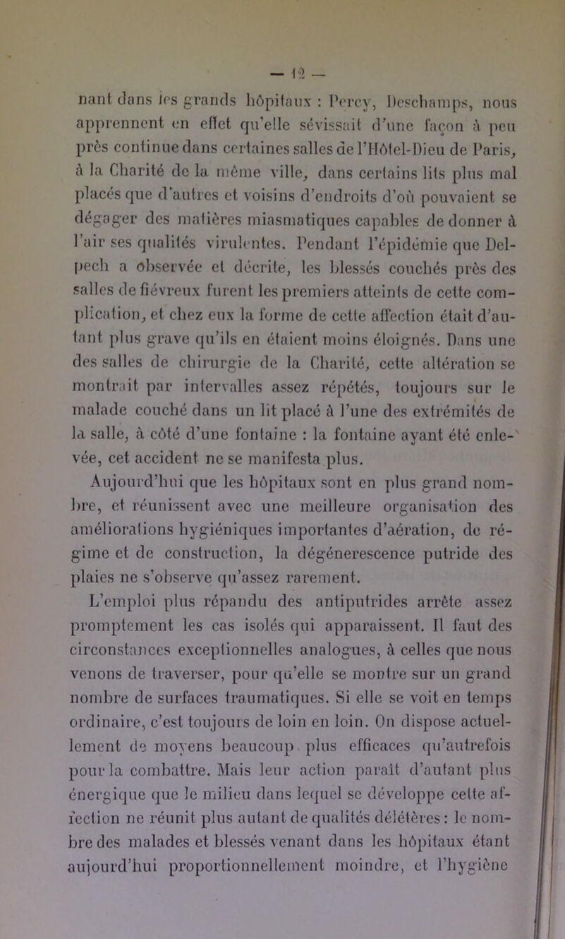 liant clans irs grands lu'ipifaux : l’orcy, Dcscliainps, nous apprennent en efïet qu’elle sévissait d’une l’açon h peu près continue dans certaines salles de rilètel-Dieu de Paris, A la Charité de lu même ville, dans certains lits plus mal placés que d autres et voisins d’endroits d’où pouvaient se dégager des matières miasmatiques capables de donner à 1 air ses qualités virulentes. Pendant l’épidémie que Del- [lech a observée et décrite, les blessés couchés près des salles de fiévreux furent les premiers atteints de cette com- plication, et chez eux la forme de cette affection était d’au- tant jilus grave (pi’ils en étaient moins éloignés. Dans une des salles de chirurgie de la Charité, cette altération se montrait par inteiualles assez répétés, toujours sur le malade couché dans un lit placé à l’une des extrémités de la salle, A cc')té d’une fontaine : la fontaine ayant été enle- vée, cet accident ne se manifesta plus. Aujourd’hui que les hôpitaux sont en ]>lus grand nom- bre, et réunissent avec une meilleure organisabon des améliorations hygiéniques importantes d’aération, de ré- gime et de construction, la dégénérescence putride des plaies ne s’observe qu’assez rareuient. L’emploi plus répandu des antiputrides arrête assez promptement les cas isolés qui apparaissent. 11 faut des circonstances exceptionnelles analogues, A celles que nous venons de traverser, pour qu’elle se montre sur un grand nombre de surfaces traumatiques. Si elle se voit en temps ordinaire, c’est toujours de loin en loin. On dispose actuel- lement de moyens beaucoup plus efficaces (ju’autrefois pour la combattre. Mais leur action parait d’autant plus énergique que le milieu dans lequel se développe cette af- fection ne réunit plus autant de qualités délétères : le nom- bre des malades et blessés venant dans les hôpitaux étant aujourd’hui proportionnellement moindre, et l’hygiène