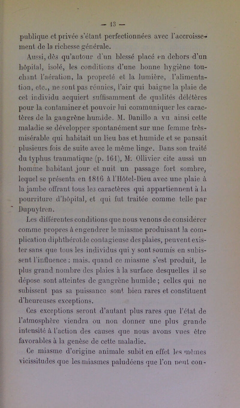 pul)lique et privée s’étant perfectionnées avec l’accroisse- ment de la richesse générale. Aussi, dès qu’autour d'un blessé placé en dehors d’un hôpital, isolé, les conditions d’une bonne hygiène tou- chant l’aération, la propreté et la lumière, l’alimenta- tion, etc., ne sont pas réunies, l’air qui baigne la plaie de cet individu acquiert suffisamment de qualités délétères pour la contaminer et pouvoir lui communiquer les carac- tères de la gangrène humide. M. Danillo a vu ainsi cette maladie se développer spontanément sur une femme très- misérable qui habitait un lieu bas et humide et se pansait plusieurs fois de suite avec le môme linge. Dans son traité du typhus traumatique (p, 161), M. Ollivier cite aussi un homme habitant jour et nuit un passage fort sombre, lequel se présenta en 1816 à l’Ilôtel-Dieu avec une plaie à la jambe olfrant tous les caractères qui appartiennent à la pourriture d’hôpital, et qui fut traitée comme telle par Dupuytren. Les différentes conditions que nous venons de considérer comme propres à engendrer le miasme produisant la com- plication diphthéroïde contagieuse des plaies, peuvent exis- ter sans que tous les individus qui y sont soumis en subis- sent l’influence : mais, quand cc miasme s’est produit, le plus grand nombre des plaies à la surface desquelles il se dépose sont atteintes de gangrène humide ; celles qui ne subissent pas sa puissance sont bien rares et constituent d'heureuses exceptions. Ces exceptions seront d’autant plus rares que l’état de l’atmosphère viendra ou non donner une plus grande intensité à l’action des causes que nous avons vues être favorables à la genèse de cette maladie. Ce miasme d’origine animale subit en effet les mômes vicissitudes que les miasmes paludéens que l’on neut con-