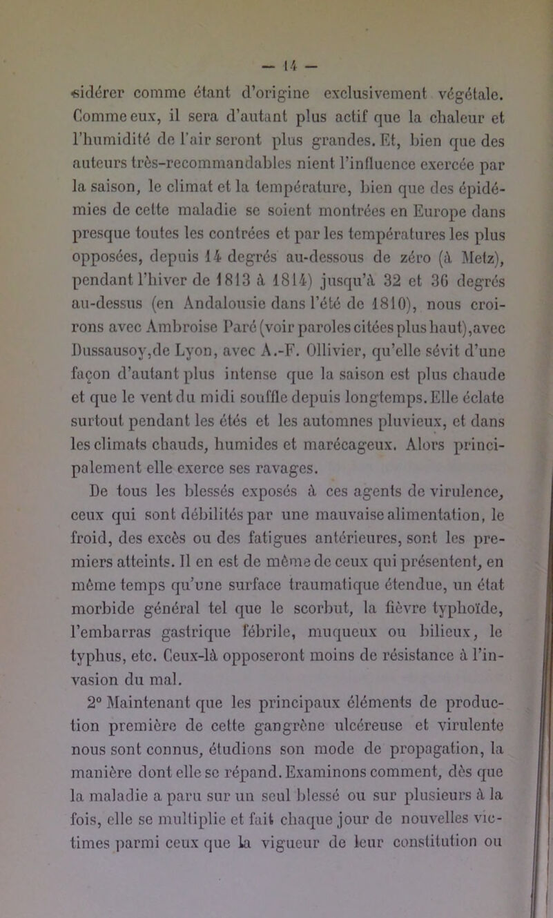 «idërcr comme étant d’origine exclusivement végétale. Comme eux, il sera d’autant plus actif que la chaleur et l’humidité de l’air seront plus grandes. Et, bien que des auteurs très-recommandables nient l’influence exercée par la saison, le elimat et la température, bien que des épidé- mies de cette maladie se soient montrées en Europe dans presque toutes les contrées et par les températures les plus opposées, depuis 14 degrés au-dessous de zéro (à Metz), pendant l’hiver de 1813 à 1814) jusqu’à 32 et 3G degrés au-dessus (en Andalousie dans l’été de 1810), nous croi- rons avec Ambroise Paré (voir paroles citées plus haut),avec I)ussausoy,dc Lyon, avec A.-F. Ollivier, qu’elle sévit d’une façon d’autant plus intense que la saison est plus chaude et que le vent du midi souffle depuis longtemps. Elle éclate surtout pendant les étés et les automnes pluvieux, et dans les climats chauds, humides et marécageux. Alors princi- palement elle exerce ses ravages. De tous les blessés exposés à ces agents de virulence, ceux qui sont débilités par une mauvaise alimentation, le froid, des excès ou des fatigues antérieures, sont les pre- miers atteints. 11 en est de même de ceux qui présentent, en môme temps qu’une surface traumatique étendue, un état morbide général tel que le scorbut, la fièvre typhoïde, l’embarras gastrique fébrile, muqueux ou bilieux, le typhus, etc. Ceux-là opposeront moins de résistance à l’in- vasion du mal. 2® Maintenant que les principaux éléments de produc- tion première de cette gangrène ulcéreuse et xûrulente nous sont connus, étudions son mode de propagation, la manière dont elle se répand. Examinons comment, dès que la maladie a paru sur un seul blessé ou sur plusieurs à la fois, elle se multiplie et fait chaque jour de nouvelles vic- times parmi ceux que la vigueur de leur constitution ou