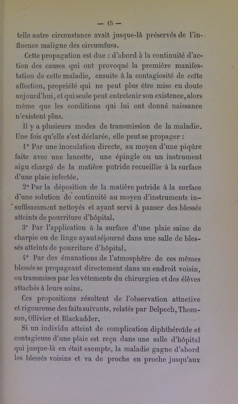 telle autre eirconstanee avait jusque-ltY préservés de l’in- fluence maligne des circumfusa. Cette propagation est due : d’abord à la eontinuité d’ac- tion des causes qui ont provoqué la première manifes- tation de cette maladie, ensuite à la contagiosité de cette affection, propriété qui ne peut plus être mise en doute aujourd’hui, et qui seule peut entretenir son existence, alors même que les conditions qui lui ont donné naissance n’existent plus. Il y a plusieurs modes de transmission de la maladie. Une fois qu’elle s’est déclarée, elle peut se propager : 1° Par une inoculation directe, au moyen d’une piqûre faite avec une lancette, une épingle ou un instrument aigu chargé de la matière putride recueillie à la surface d’une plaie infectée. 2° Par la déposition de la matière putride à la surface d’une solution de continuité au moyen d’instruments in- suffisamment nettoyés et ayant servi à panser des blessés atteints de pourriture d’hôpital. 3“ Par l’application à la surface d’une plaie saine de charpie ou de linge ayant séjourné dans une salle de bles- sés atteints de pourriture d’hôpital. 4“ Par des émanations de l’atmosphère de ces mêmes blessés se propageant directement dans un endroit voisin, ou transmises par les vêtements du chirurgien et des élèves attachés à leurs soins. Ces propositions résultent de l’observation attnetive et rigoureuse des faits suivants, relatés par Delpech, Thom- son, Ollivier et Blackadder. Si un individu atteint de complication diphthéroïde et contagieuse d’une plaie est reçu dans une salle d’hôpital qui jusque-là en était exempte, la maladie gagne d’abord les blessés voisins et va de proche en proche jusqu’aux