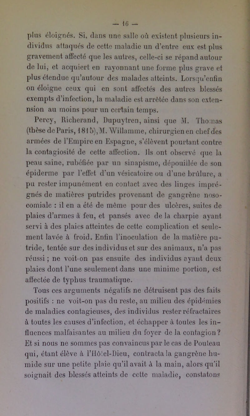 pins éloignés. Si, dans une salle où existent plusieurs in- dividus attaqués de cette maladie un d’entre eux est plus gravement afiécté que les autres, celle-ci se répand autour de lui, et acquiert en rayonnant une forme plus grave et plus étendue qu’autour des malades atteints. Lorsqu’enfin on éloigne ceux qui en sont affectés des autres blessés exempts d’infection, la maladie est arrêtée dans son exten- nsion au moins pour un certain temps. Percy, Uicherand, Dupuytren, ainsi que M. Thomas (thèse de Paris, 1815),^!. Willamme, chirurgien en chef des armées de l’Empire en Espagne, s’élèvent pourtant contre la contagiosité de cette allection. Ils ont observé que la peau saine, rubéfiée par un sinapisme, dépouillée de son épiderme par rdiét d’un vésicatoire ou d’une brûlure, a pu rester impunément en contact avec des linges impré- gnés de matières putrides provenant de gangrène noso- comiale : il en a été de même pour des ulcères, suites de plaies d’armes à feu, et pansés avec de la charpie ayant servi à des plaies atteintes de cette complication et seule- ment lavée à froid. Enfin l’inoculation de la matière pu- tride, tentée sur des individus et sur des animaux, n’a pas réussi ; ne voit-on pas ensuite des individus ayant deux plaies dont l’une seulement dans une minime portion, est allectée de typhus traumatique. Tous ces arguments négatifs ne détruisent pas des faits positifs : ne voit-on pas du reste, au milieu des épidémies de maladies contagieuses, des individus rester réfractaires à toutes les causes d’infection, et échapper à toutes les in- fluences malfaisantes au milieu du foyer de la contagion? Et si nous ne sommes pas convaincus par le cas de Pouteau qui, étant élève à l’Ilôîel-Dieu, contracta la gangrène hu- mide sur une petite plaie qu’il avait à la main, alors qu’il soignait des blessés atteints de cette maladie, constatons