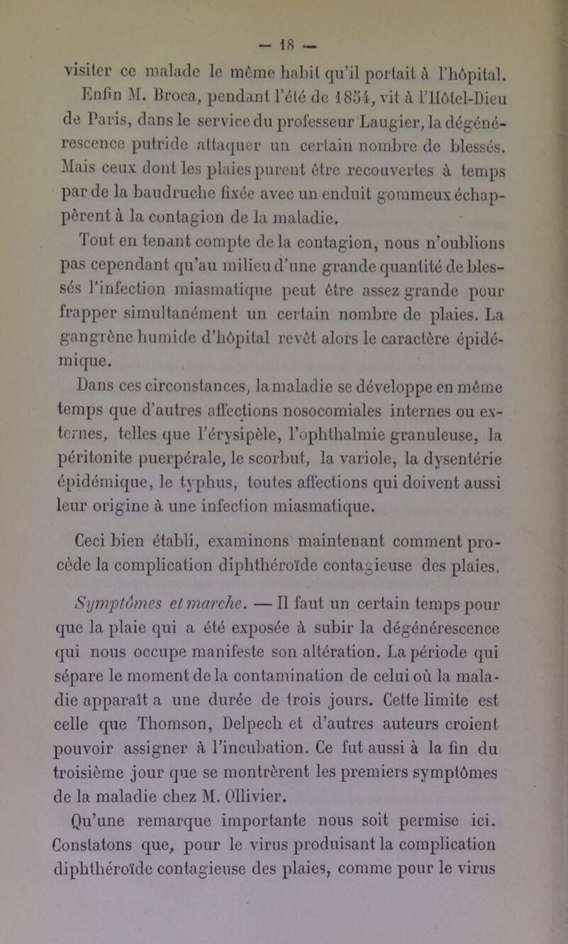visiter ce malade le même habit qu’il portait i\ l’hôpital. Enfin M. Jlroca, pendant l’été de 18o4, vit à riIôtol-Dieii de Paris, dans le servir.edu prolésseur Laugier, la dégéné- rescence putride attaquer un certain nombre de blessés. Mais ceux dont les plaies purent être recouvertes à temps par de la baudruche fixée avec un enduit gommeux échap- pèrent à la contagion de la maladie. Tout en tenant compte de la contagion, nous n’oublions pas cependant qu’au milieu d’une grande quantité de bles- sés l’infection miasmatique peut être assez grande pour frapper simultanément un certain nombre de plaies. La gangrène humide d’hôpital revêt alors le caractère épidé- mique. Dans ces circonstances, la maladie se développe en même temps que d’autres afïéctions nosocomiales internes ou ex- ternes, telles que l’érysipèle, l’opbtbalmie granuleuse, la péritonite puerpérale, le scorbut, la variole, la dysentérie épidémique, le typhus, toutes atfections qui doivent aussi leur origine à, une infection miasmatique. Ceci bien établi, examinons maintenant comment pro- cède la complication diphtbéroïde contagieuse des plaies, Symptômes et marche. — Il faut un certain temps pour que la plaie qui a été exposée à subir la dégénérescence qui nous occupe manifeste son altération. La période qui sépare le moment de la contamination de celui où la mala- die apparaît a une durée de trois jours. Cette limite est celle que Thomson, Delpech et d’autres auteurs croient pouvoir assigner ù rincubation. Ce fut aussi à la fin du troisième jour que se montrèrent les premiers symptômes de la maladie chez M. Ollivier. Qu’une remarque importante nous soit permise ici. Constatons que, pour le virus produisant la complication diphtbéroïde contagieuse des plaies, comme pour le virus