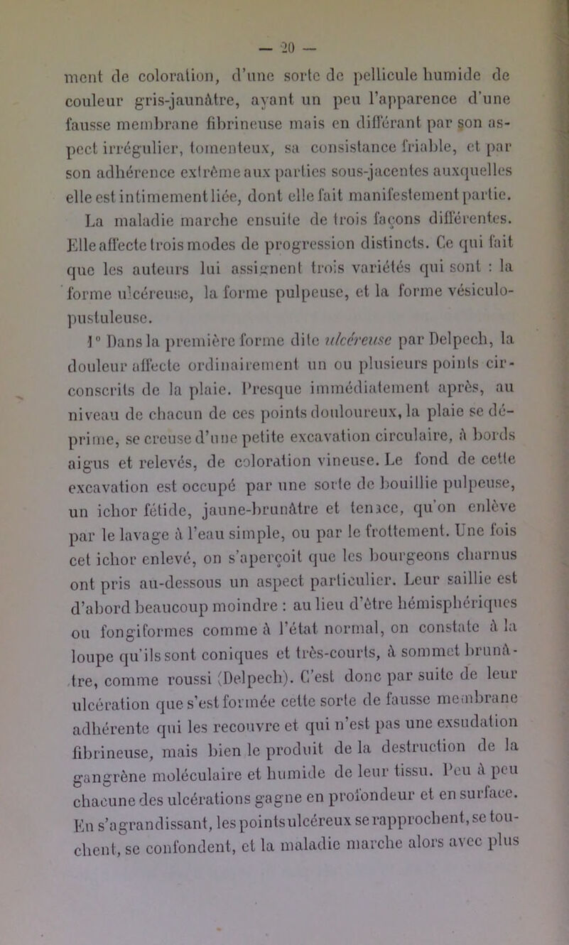 ment de coloration, d’une sorte de pellicule humide de couleur gris-jauniVtre, ayant un peu l’apparence d’une fausse membrane fibrineuse mais en différant par çon as- pect irrégulier, toinenteux, sa consistance friable, et par son adhérence extrême aux parties sous-jacentes auxcpielles elle est intimement liée, dont elle fait manifestement partie. La maladie marche ensuite de trois façons différentes. Elle affecte trois modes de progression distincts. Ce qui fait que les auteurs lui assignent trois variétés qui sont : la forme ulcéreuse, la forme pulpeuse, et la lorme vésiculo- pustuleusc. 1“ Dans la première forme dite nkcrmse par Delpech, la douleur affecte ordinairement un ou plusieurs points cir- conscrits de la plaie. Presque immédiatement après, au niveau de chacun de ces points douloureux, la plaie se dé- prime, se creuse d’une petite excavation circulaire, A bords aigus et relevés, de coloration vineuse. Le fond de cette excavation est occupé par une sorte de bouillie pulpeuse, un ichor fétide, jaune-brunâtre et tenace, qu’on enlève par le lavage â l’eau simple, ou par le frottement. Une lois cet ichor enlevé, on s’aperçoit que les bourgeons charnus ont pris au-dessous un aspect particulier. Leur saillie est d’abord beaucoup moindre : au lieu d’ètre hémisphériques ou fongiformes comme â 1 état normal, on constate â la loupe qu’ils sont coniques et très-courts, â sommet hrunâ- .tre, comme roussi (Delpech). C’est donc par suite de leur ulcération que s’est formée cette sorte de fausse meiubiane adhérente qui les recouvre et qui n est pas une exsudation fdarineuse, mais bien le produit de la destruction de la gangrène moléculaire et humide de leur tissu. Peu A peu chacune des ulcérations gagne en proiondeur et en surface. En s’agrandissant, lespointsulcéreux se rapprochent, se tou- chent,se confondent, et la maladie marche alors avec plus