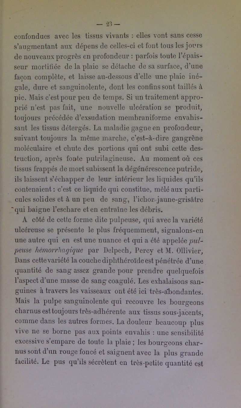 confondues avec les tissus vivants : elles vont sans cesse s’augmentant aux dépens de celles-ci et font tous les jours de nouveaux progrès en profondeur : parfois toute l’épais- seur morlifiée de la plaie se détache de sa surface, d’une i façon complète, et laisse au-dessous d’elle une plaie iné- j gale, dure et sanguinolente, dont les confins sont taillés à pic. Mais c’est pour peu de temps. Si un traitement appro- prié n’est pas fait, une nouvelle ulcération se produit, toujours précédée d’exsudation membraniforme envahis- sant les tissus détergés. La maladie gagne en profondeur, suivant toujours la même marche, c’est-à-dire gangrène moléculaire et chute des portions qui ont subi cette des- truction, après fonte putrilagineuse. Au moment où ces 1 tissus frappés de mort subissent la dégénérescence putride, ^ ils laissent s’échapper de leur intérieur les liquides qu’ils i contenaient : c’est ce liquide qui constitue, mêlé aux parti- cules solides et à un peu de sang, l’ichor jaune-grisàtre f qui baigne l’eschare et en entraîne les débris. ; A côté de cette forme dite pulpeuse, qui avec la variété I ulcéreuse se présente le plus fréquemment, signalons-en j une autre qui en est une nuance et qui a été appelée pul- [ peuse hémorrhagique par Delpech, Percy et M. Ollivier, [ Dans cette variété la couche diphthéroïde est pénétrée d’une quantité de sang assez grande pour prendre quelquefois l’aspect d’une masse de sang coagulé. Les exhalaisons san- guines à travers les vaisseaux ont été ici très-a*bondantes. Mais la pulpe sanguinolente qui recouvre les bourgeons charnus est toujours très-adhérente aux tissus sous-jacents, comme dans les autres formes. La douleur beaucoup plus vive ne se borne pas aux points envahis : une sensibilité excessive s’empare de toute la plaie ; les bourgeons char- nus sont d un rouge fonce et saignent avec la plus grande facilité. Le pus qu’ils sécrètent en très-petite quantité est