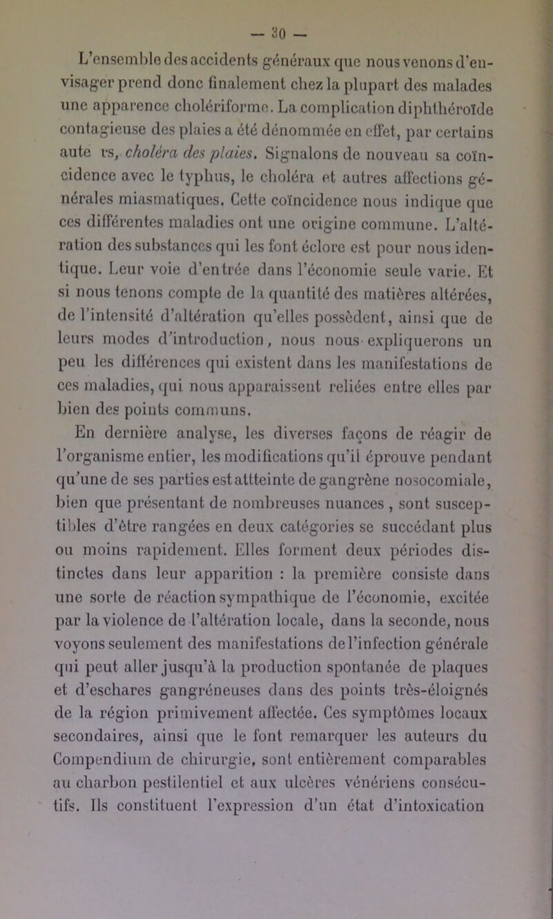 - 30 - L’ensemblo des accidents généraux que nous venons d'en- visager prend donc finalement chez la plupart des malades une apparence cholériforme. La complication diphthéroïde contagieuse des plaies a été dénommée en effet, par certains aute rs, choléra des plaies. Signalons de nouveau sa coïn- cidence avec le typhus, le choléra et autres affections gé- nérales miasmatiques. Cette coïncidence nous indique que ces différentes maladies ont une origine eommune. L’alté- ration des substances qui les font éclore est pour nous iden- tique. Leur voie d’entrée dans l’économie seule varie. Et si nous tenons compte de la quantité des matières altérées, de l’intensité d’altération qu’elles possèdent, ainsi que de leurs modes d’introduction, nous nous expliquerons un peu les différences qui existent dans les manifestations de ces maladies, (|ui nous apparaissent reliées entre elles par bien des points communs. En dernière analyse, les diverses façons de réagir de l’organisme entier, les modifications qu’il éprouve pendant qu’une de ses parties estattteinte de gangrène nosocomiale, bien que présentant de nombreuses nuances , sont suscep- tibles d’ôtre rangées en deux catégories se succédant plus ou moins rapidement. Elles forment deux périodes dis- tinctes dans leur apparition : la première consiste dans une sorte de réaction sympathique de l’économie, excitée par la violence de l’altération locale, dans la seconde, nous voyons seulement des manifestations del’infection générale qui peut aller jusqu’à la production spontanée de plaques et d’eschares gangréneuses dans des points très-éloignés de la région primivement affectée. Ces symptômes locaux secondaires, ainsi que le font remarquer les auteurs du Compendium de chirurgie, sont entièrement comparables au charbon pestilentiel et aux ulcères vénériens consécu- tifs. Ils constituent l’expression d’un état d’intoxication