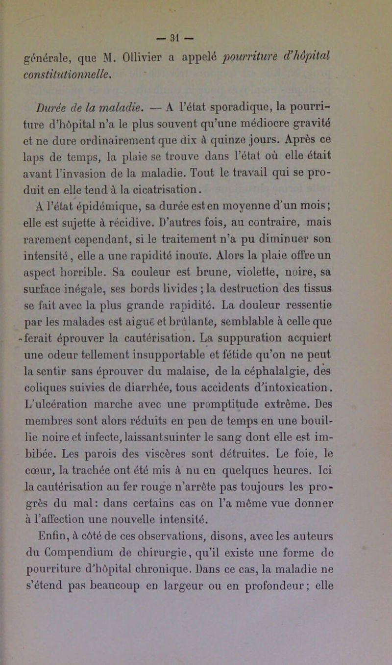 générale, que M. Ollivier a appelé pourriture d'hôpital constitutionnelle. Durée de la maladie. — A l’état sporadique, la pourri- ture d’hôpital n’a le plus souvent qu’une médiocre gravité et ne dure ordinairement que dix à quinze jours. Après ce laps de temps, la plaie se trouve dans l’état où elle était avant l’invasion de la maladie. Tout le travail qui se pro- duit en elle tend à la cicatrisation. A l’état épidémique, sa durée est en moyenne d’un mois; elle est sujette à récidive. D’autres fois, au contraire, mais rarement cependant, si le traitement n’a pu diminuer son intensité, elle a une rapidité inouïe. Alors la plaie offre un aspect horrible. Sa couleur est brune, violette, noire, sa surface inégale, ses bords livides ; la destruction des tissus se fait avec la plus grande rapidité. La douleur ressentie par les malades est aigue et brûlante, semblable à celle que -ferait éprouver la cautérisation. La suppuration acquiert une odeur tellement insupportable et fétide qu’on ne peut • la sentir sans éprouver du malaise, de la céphalalgie, des coliques suivies de diarrhée, tous accidents d’intoxication. L’ulcération marche avec une promptitude extrême. Des membres sont alors réduits en peu de temps en une bouil- lie noire et infecte, laissant suinter le sang dont elle est im- bibée. Les parois des viscères sont détruites. Le foie, le cœur, la trachée ont été mis à nu en quelques heures. Ici la cautérisation au fer rouge n’arrête pas toujours les pro- grès du mal: dans certains cas on l’a même vue donner à l’affection une nouvelle intensité. Enfin, à côté de ces observations, disons, avec les auteurs du Compendium de chirurgie, qu’il existe une forme de pourriture d’hôpital chronique. Dans ce cas, la maladie ne s’étend pas beaucoup en largeur ou en profondeur; elle