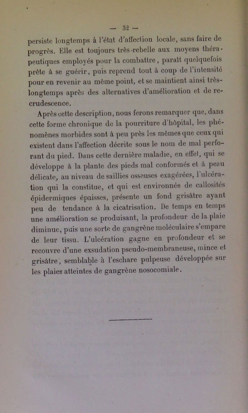 — 3“2 — persiste loiigteiTips à l’étQt d^filleciion locale, sans taire de progrès. Elle est toujours très-rebelle aux moyens théra- peutiques employés pour la combattre, parait quelquefois prête à se guérir, puis reprend tout ù- coup de l’intensité pour en revenir au même point, et se maintient ainsi très- longtemps après des alternatives d’amélioration et de re- crudescence. Après cette description, nous ferons remarquer que, dans cette forme chronique do la pourriture d’hôpital, les phé- nomènes morbides sont à peu près les mômes que ceux qui existent dans l’affection décrite sous le nom de mal perfo- rant du pied. Dans cette dernière maladie, en etlet, qui se développe à la plante des pieds mal conformes et peau délicate, au niveau de saillies osseuses exagérées, 1 ulcéra- tion qui la constitue, et qui est environnée de callosités épidermiques épaisses, présente un fond grisâtre ayant peu de tendance à la cicatrisation. De temps en temps une amélioration se produisant, la profondeur de la plaie diminue, puis une sorte de gangrène moléculaire s empaie de leur tissu. L’ulcération gagne en profondeur et se recouvre d’une exsudation pseudo-membraneuse, mince et grisâtre, semblable à l’eschare pulpeuse développée sur les plaies atteintes de gangrène nosocomiale.