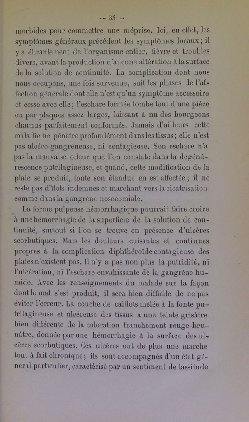 morl)icles pour commettre une méprise. Ici, en effet, les symptômes généraux précèdent les symptômes locaux; il y a ébranlement de l’organisme entier, fièvre et troubles divers, avant la production d'aucune altération à la surface de la solution de continuité. La complication dont nous nous occupons, une fois survenue, suit les phases de l’af- fection générale dont elle n’est cju’un symptôme accessoire et cesse avec elle ; l’eschare formée tombe tout d’une pièce ou par plaques assez larges, laissant à nu des bourgeons charnus parfaitement conformés. Jamais d’ailleurs cette maladie ne pénètre profondément dans les tissus; elle n’est pas ulcéro-gangréneuse, ni contagieuse. Son eschare n’a pas la mauvaise odeur que l’on constate dans la dégéné- rescence putrilagiueuse, et quand, cette modification de la plaie se produit, toute son étendue en est affectée ; il ne reste pas d’ilots indemnes et marchant vers la cicatrisation comme dans la gangrène nosocomiale. La forme pulpeuse hémorrhagique pourrait faire croire à une hémorrhagie de la superficie de la solution de con- tinuité, surtout si l’on se trouve en présence d’ulcères scorbutiques. Mais les douleurs cuisantes et continues propres à la complication diphthéroïde contagieuse des plaies n’existent pas. Il n’y a pas non plus la putridité, ni l’ulcération, ni l’eschare envahissante de la gangrène hu- mide. Avec les renseignements du malade sur la façon dont le mal s’est produit, il sera bien difficile de ne pas éviter Terreur. La couche de caillots mêlée à la fonte pu- trilagineuse et ulcéreuse des tissus a une teinte grisâtre bien diflérente de la coloration franchement rouge-bru- mltre, donnée par une hémorrhagie à la surface des ul- cères scorbutiques. Ces ulcères ont de plus une marche tout à fait chronique; ils sont accompagnés d’un état gé- néral particulier, caractérisé par un sentiment de lassitude