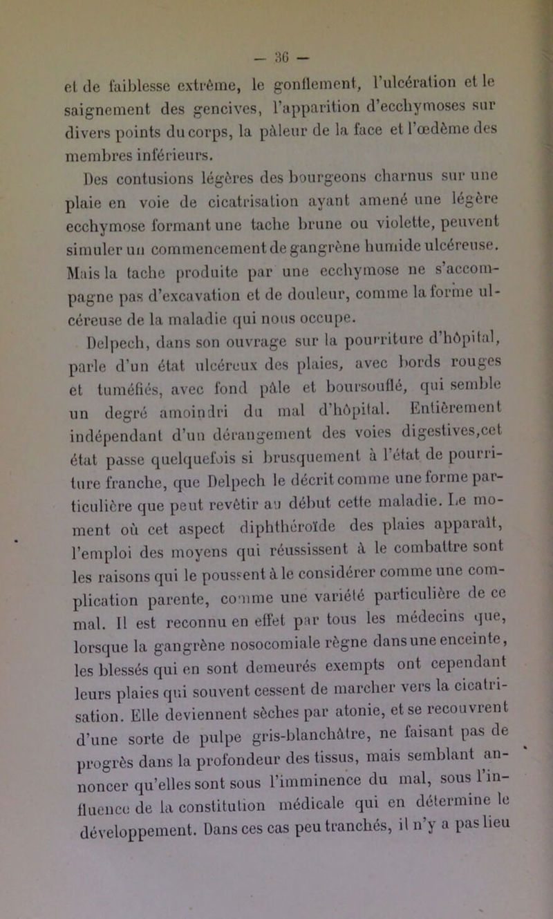el, de faiblesse extrême, le g'onllenient, l’ulcération et le saignement des gencives, l’apparition d’ecchymoses sur divers points du corps, la pâleur de la face et l’œdème des membres inférieurs. Des contusions légères des bourgeons charnus sur une plaie en voie de cicatrisation ayant amené une légère ecchymose formant une tache brune ou violette, peuvent simuler un commencement de gangrène humide ulcéreuse. Mais la tache produite par une ecchymose ne s’accom- pagne pas d’excavation et de douleur, comme latomie ul- céreuse de la maladie (jui nous occupe. Delpech, dans son ouvrage sur la pourriture d’hôpital, parle d’un état ulcéreux des plaies, avec bords rouges et tuméfiés, avec fond pâle et boursouflé, cjui semble un degré amoindri du mal d’hôpital. Entièrement indépendant d’un dérangement des voies digestives,cet état passe quelquefois si brusquement à 1 état de pourri- ture franche, que Delpech le décrit comme une forme pai- ticulière que peut revêtir au début cette maladie. Le mo- ment où cet aspect diphthéroïde des plaies apparait, l’emploi des moyens qui réussissent â le comhattre sont les raisons qui le poussent à le considérer comme une com- plication parente, comme une variété particulière de ce mal. Il est reconnu en effet par tous les médecins que, lorsque la gangrène nosocomiale règne dans une enceinte, les blessés qui en sont demeurés exempts ont cependant leurs plaies qui souvent cessent de marcher vers la cicatri- sation. Elle deviennent sèches par atonie, et se recouvrent d’une sorte de pulpe gris-blanchâtre, ne faisant pas de progrès dans la profondeur des tissus, mais semblant an- noncer qu’elles sont sous l’imminence du mal, sous l’in- fluence de ia constitution médicale qui en détermine le développement. Dans ces cas peu tranchés, il n’y a pas lieu