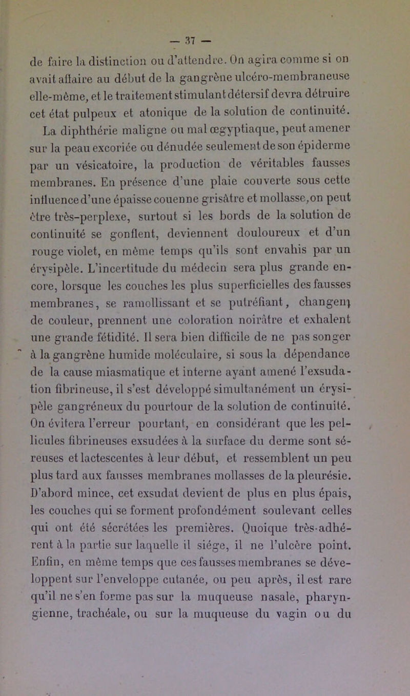 de faire la distinction ou d’attendre. On agira comme si on avait aüaire au délmt de la gangrèneulcéro-membraneuse elle-même, et le traitement stimulant détersif devra détruire cet état pulpeux et atonique de la solution de continuité. La diphthérie maligne ou mal œgyptiaque, peut amener sur la peau excoriée ou dénudée seulement de son épiderme par un vésicatoire, la production de véritables fausses membranes. En présence d’une plaie couverte sous cette intluence d’une épaisse couenne grisâtre et mollasse,on peut être très-perplexe, surtout si les bords de la solution de continuité se gonflent, deviennent douloureux et d’un rouge violet, en môme temps qu’ils sont envahis par un érysipèle. L’incertitude du médecin sera plus grande en- core, lorsque les couches les plus superficielles des fausses membranes, se ramollissant et se putréfiant, changent de couleur, prennent une coloration noii\âtre et exhalent une grande fétidité. 11 sera bien difficile de ne pas songer à la gangrène humide moléculaire, si sous la dépendance de la cause miasmatique et interne ayant amené l’exsuda- tion fibrineuse, il s’est développé simultanément un érysi- pèle gangréneux du pourtour de la solution de continuité. On évitera l’erreur pourtant, en considérant que les pel- licules fibrineuses exsudées à la surface du derme sont sé- reuses et lactescentes à leur début, et ressemblent un peu plus tard aux fausses membranes mollasses de la pleurésie. D’abord mince, cet exsudât devient de plus en plus épais, les couches qui se forment profondément soulevant celles qui ont été sécrétées les premières. Quoique très-adhé- rent à la partie sur laquelle il siège, il ne l’ulcère point. Enfin, en môme temps que ces fausses membranes se déve- loppent sur l’enveloppe cutanée, ou peu après, il est rare qu’il ne s’en forme pas sur la muqueuse nasale, pharyn- gienne, trachéale, ou sur la muqueuse du vagin ou du