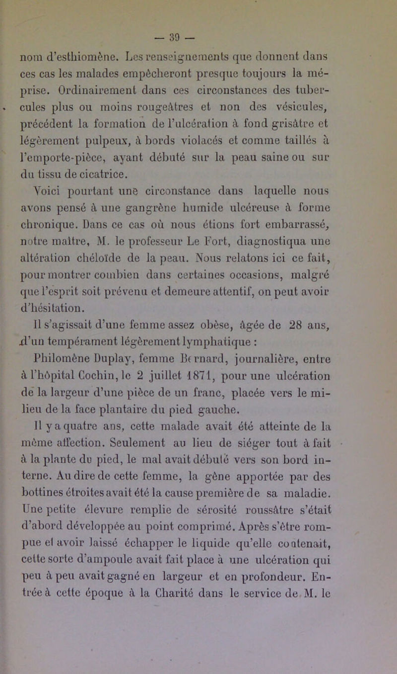 nom d’esthiomène. Les renseignements que donnent dans ces cas les malades empêcheront presque toujours la mé- prise. Ordinairement dans ces circonstances des tuber- cules plus ou moins rougeâtres et non des vésicules, précédent la formation de Tulcération à fond grisâtre et légèrement pulpeux, à bords violacés et comme taillés à l’emporte-pièce, ayant débuté sur la peau saine ou sur du tissu de cicatrice. Voici pourtant une circonstance dans laquelle nous avons pensé à une gangrène humide ulcéreuse à forme chronique. Dans ce cas où nous étions fort embarrassé, notre maître, M. le professeur Le Fort, diagnostiqua une altération chéloïde de la peau. Nous relatons ici ce fait, pour montrer combien dans certaines occasions, malgré que l’esprit soit prévenu et demeure attentif, on peut avoir d’hésitation. Il s’agissait d’une femme assez obèse, âgée de 28 ans, xl’un tempérament légèrement lymphatique : Philomène Duplay, femme Bfrnard, journalière, entre à l’hôpital Cochin, le 2 juillet 1871, pour une ulcération dé la largeur d’une pièce de un franc, placée vers le mi- lieu de la face plantaire du pied gauche. 11 y a quatre ans, cette malade avait été atteinte de la même aüéction. Seulement au lieu de siéger tout à fait ù la plante du pied, le mal avait débute vers son bord in- terne. Au dire de cette femme, la gêne apportée par des bottines étroites avait été la cause première de sa maladie. Une petite élevure remplie de sérosité roussùtre s’était d’abord développée au point comprimé. Après s’ètre rom- pue et avoir laissé échapper le liquide qu’elle contenait, celte sorte d’ampoule avait fait place à une ulcération qui peu à peu avait gagné en largeur et en profondeur. En- trée à cette époque à la Charité dans le service de,M. le
