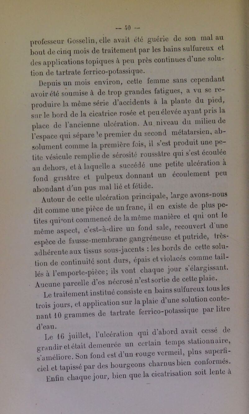 ~ vo - professeur Gosselin, elle avait été guérie de son mal au l)out de cinq mois de traitement par les bains sulfureux et des applications topiques à peu près continues d’une solu- tion de tartrate ferrico-potassicpie. Depuis un mois environ, cette femme sans cependant avoir été soumise à de trop grandes fatigues, a vu se re- produire la môme série d’accidents à la plante du pied, sur le bord de la cicatrice rosée et peu élevée ayant pris la place de l’ancienne ulcération. Au niveau du milieu de l’espace qui sépare ’e premier du second métatarsien, ab- solument comme la première fois, il s’est produit une pe- tite vésicule remplie de sérosité roussâtre qui s’est écoulée au dehors, et à bupielle a succédé une petite ulcération a fond grisMre et pulpeux donnant un écoulement peu abondant d’un pus mal lié et fétide. Autour de cette ulcération principale, large avons-nous dit comme une pièce de un franc, il en existe de plus pe- tites qui'oni commencé de la môme manière et qui ont le môme aspect, c’est-à-dire un fond sale, recouvert d une espèce de fausse-membrane gangréneuse et putride, tiès- adhérente aux tissus sous-jacents : les bords de cette solu- tion de continuité sont durs, épais et violacés comme tai - lé^^à l’emporte-pièce; ils vont chaque jour selarpssant. . Aucune parcelle d’os nécrosé n’est sortie de cette plaie. 'lc traitement institué consiste en bains sulfureux tous les trois jours, et application sur la plaie d’une solution con t- ,ant 10 grammes de tartrate ferrico-potassique par litre Pc 'iO jmdeh l’ulcération qui d’abord avait cessé de o-iMudir et était demeurée un certain temps stationnaire, s’améliore. Son fond est d’un rouge vermeil, pins superli- ciel et tapissé par des bourgeons charnus bien conlormes Enfin chaque jour, bien que la cicatrisation soit len c c