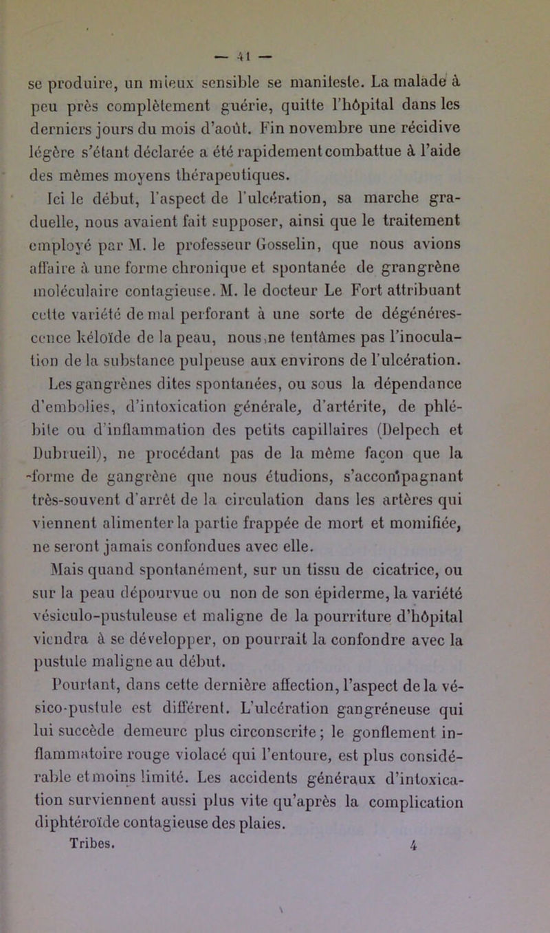 se produire, un mieux sensible se manilesle. La malade à peu près complètement guérie, quitte l’hôpital dans les derniers jours du mois d’août. Fin novembre une récidive légère s’étant déclarée a été rapidement combattue à l’aide des mêmes moyens thérapeutiques. Ici le début, l’aspect de l’ulcération, sa marche gra- duelle, nous avaient fait supposer, ainsi que le traitement employé par M. le professeur Gosselin, que nous avions affaire ;l une forme chronique et spontanée de grangrène moléculaire contaffieuse. M. le docteur Le Fort attribuant O cette variété de mal perforant à une sorte de dégénéres- cence kéloïde de la peau, nous,ne tentâmes pas l’inocula- tion de la substance pulpeuse aux environs de l’ulcération. Les gangrènes dites spontanées, ou sous la dépendance d’embolies, d’intoxication générale, d’artérite, de phlé- bite ou d’inflammation des petits capillaires (Delpech et Dubiueil), ne procédant pas de la même façon que la -forme de gangrène que nous étudions, s’acconlpagnant très-souvent d’arrêt de la circulation dans les artères qui viennent alimenter la partie frappée de mort et momifiée, ne seront jamais confondues avec elle. Mais quand spontanément, sur un tissu de cicatrice, ou sur la peau dépourvue ou non de son épiderme, la variété vésiculo-pustuleuse et maligne de la pourriture d’hôpital viendra à se développer, on pourrait la confondre avec la pustule maligne au début. Pourtant, dans cette dernière afiection, l’aspect delà vé- sico-pustule est différent. L’ulcération gangréneuse qui lui succède demeure plus circonscrite ; le gonflement in- flammatoire rouge violacé qui l’entoure, est plus considé- rable et moins limité. Les accidents généraux d’intoxica- tion surviennent aussi plus vite qu’après la complication diphtéroïde contagieuse des plaies. Tribes. \ 4