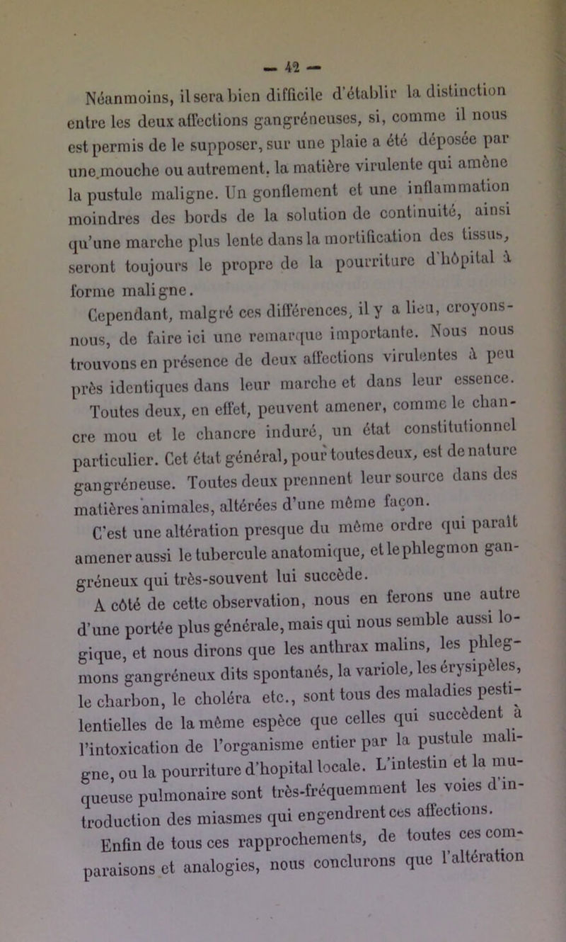 Néanmoins, il sera bien difficile d’établir la distinction entre les deux alTections gangréneuses, si, comme il nous est permis de le supposer, sur une plaie a été déposée par une.mouche ou autrement, la matière virulente qui amène la pustule maligne. Un gonflement et une inflammation moindres des bords de la solution de continuitc, ainsi qu’une marche plus lente dans la mortification des tissus, seront toujours le propre de la pourriture d'hôpital è. forme maligne. Cependant, malgré ces différences, il y a heu, croyons- nous, de faire ici une remarque importante. Nous nous trouvons en présence de deux affections virulentes à peu près identiques dans leur marche et dans leur essence. Toutes deux, en effet, peuvent amener, comme le chan- cre mou et le chancre induré, un état constitutionnel particulier. Cet état général, pour toutes deux, est dénature gangréneuse. Toutes deux prennent leur source dans des matièresanimales, altérées d’une môme façon. C’est une altération presque du môme ordre qui parait amener aussi le tubercule anatomique, et le phlegmon gan- gréneux qui très-souvent lui succède. A côté de cette observation, nous en ferons une autre d’une portée plus générale, mais qui nous semble aussi lo- gique, et nous dirons que les anthrax malins, les phleg- mons gangréneux dits spontanés, la variole, les érysipèles, le charbon, le choléra etc., sont tous des maladies pesti- lentielles de la môme espèce que celles qui succèdent a l’intoxication de l’organisme entier par la pustule mali- gne, ou la pourritare d’hôpital locale. L’intestin et la nm- queuse pulmonaire sont très-fréquemment les voies d in- troduction des miasmes qui engendrent ces affections. Enfin de tous ces rapprochements, de toutes ces com- paraisons et analogies, nous conclurons que l’altération